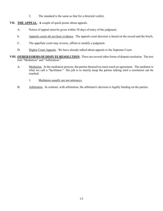 16
2. The standard is the same as that for a directed verdict.
VII. THE APPEAL. A couple of quick points about appeals.
A. Notice of appeal must be given within 30 days of entry of the judgment.
b. Appeals courts do not hear evidence. The appeals court decision is based on the record and the briefs.
C. The appellate court may reverse, affirm or modify a judgment.
D. Higher Court Appeals. We have already talked about appeals to the Supreme Court.
VIII. OTHER FORMS OF DISPUTE RESOLUTION. There are several other forms of dispute resolution. The text
lists "Mediation" and "Arbitration."
A. Mediation. In the mediation process, the parties themselves must reach an agreement. The mediator is
what we call a "facilitator." His job is to merely keep the parties talking until a resolution can be
reached.
1. Mediators usually are not attorneys.
B. Arbitration. In contrast, with arbitration, the arbitrator's decision is legally binding on the parties.
 