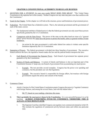 17
CHAPTER 5: CONSTITUTIONAL AUTHORITY TO REGULATE BUSINESS
I. QUESTION FOR A STUDENT: In your own words WHAT DOES THIS MEAN? "The United States
Constitution is the supreme law in this country. Neither Congress nor any state may pass a law that conflicts with
the Constitution."
II. Goals for the Chapter. In this chapter we will look at the structure, power and limitations of government power.
III. Federalism. The United States has a federalist system. That is, the national government and the government of
each of the states coexist.
A. The fundamental attribute of federal power is that the federal government can only assert those powers
specifically granted by the U.S. Constitution.
B. Comparison with the State Power. The power of the state on the other hand are more of a "general
police" power because the states have the power to protect the health, safety or general welfare of state
residences.
1. An action by the state government is valid under federal law unless it violates some specific
limitation imposed by the U.S. Constitution.
IV. Separation of Powers. The federal government is divided into three branches of government. The executive
branch enforces the laws; the legislative branch makes the law and the judicial branch interprets the laws.
A. Each Branch of Government has Separate Power. Each branch of government has separate power
granted to it by the Constitution.
B. System of Checks and Balances. A system of checks and balances is also an important part of the
Constitution because it keeps any one branch of government from accumulating too much power.
1. Example. The text provides several examples. Congress has the power over spending and
commerce, but the president can veto that legislation.
2. Example. The executive branch is responsible for foreign affairs, but treatises with foreign
governments require the advice and consent of the Senate.
V. Commerce Clause.
A. Article I, Section 8 of the United States Constitution grants Congress the power to "regulate Commerce
with foreign Nations, and among the several States, and with the Indian tribes."
1. Mr.???, based on your readings, what does this mean.
B. This is probably the most power clause in the Constitution. It is very powerful because it is so far
reaching. ALMOST EVERYTHING INVOLVES COMMERCE, THEREFORE THIS IS
ALWAYS A FALL BACK CLAUSE.
1. The Supreme Court has ruled that Congress can regulate every commercial enterprise in the US.
This includes the regulation of commercial activity between states and within one particular
state.
 
