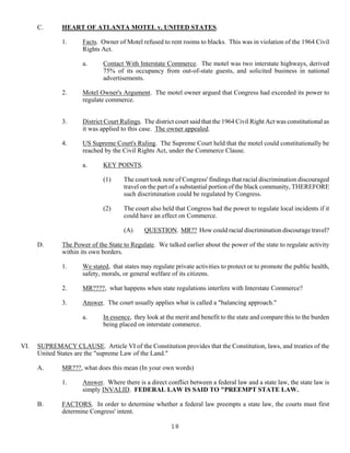 18
C. HEART OF ATLANTA MOTEL v. UNITED STATES.
1. Facts. Owner of Motel refused to rent rooms to blacks. This was in violation of the 1964 Civil
Rights Act.
a. Contact With Interstate Commerce. The motel was two interstate highways, derived
75% of its occupancy from out-of-state guests, and solicited business in national
advertisements.
2. Motel Owner's Argument. The motel owner argued that Congress had exceeded its power to
regulate commerce.
3. District Court Rulings. The district court said that the 1964 Civil Right Act was constitutional as
it was applied to this case. The owner appealed.
4. US Supreme Court's Ruling. The Supreme Court held that the motel could constitutionally be
reached by the Civil Rights Act, under the Commerce Clause.
a. KEY POINTS.
(1) The court took note of Congress' findings that racial discrimination discouraged
travel on the part of a substantial portion of the black community, THEREFORE
such discrimination could be regulated by Congress.
(2) The court also held that Congress had the power to regulate local incidents if it
could have an effect on Commerce.
(A) QUESTION. MR?? How could racial discrimination discourage travel?
D. The Power of the State to Regulate. We talked earlier about the power of the state to regulate activity
within its own borders.
1. We stated, that states may regulate private activities to protect or to promote the public health,
safety, morals, or general welfare of its citizens.
2. MR????, what happens when state regulations interfere with Interstate Commerce?
3. Answer. The court usually applies what is called a "balancing approach."
a. In essence, they look at the merit and benefit to the state and compare this to the burden
being placed on interstate commerce.
VI. SUPREMACY CLAUSE. Article VI of the Constitution provides that the Constitution, laws, and treaties of the
United States are the "supreme Law of the Land."
A. MR???, what does this mean (In your own words)
1. Answer. Where there is a direct conflict between a federal law and a state law, the state law is
simply INVALID. FEDERAL LAW IS SAID TO "PREEMPT STATE LAW.
B. FACTORS. In order to determine whether a federal law preempts a state law, the courts must first
determine Congress' intent.
 