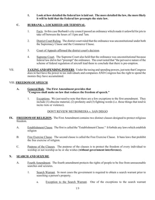 19
1. Look at how detailed the federal law is laid out. The more detailed the law, the more likely
it will be held that the Federal law preempts the state law.
C. BURBANK v. LOCKHEED AIR TERMINAL.
1. Facts. In this case Burbank's city council passed an ordinance which made it unlawful for jets to
take off between the hours of 11pm and 7am.
2. District Court Ruling. The district court ruled that the ordinance was unconstitutional under both
the Supremacy Clause and the Commerce Clause.
3. Court of Appeals affirmed the district court's decision.
4. Supreme Court. The Supreme Court also held that the ordinance was unconstitutional because
federal law did in fact "preempt" the ordinance. The court noted that "the pervasive nature of the
scheme of federal regulation of aircraft lead them to conclude that there is pre-emption.
VII. TAXING AND SPENDING POWERS. Under the taxing and spending powers, just note that Congress
does in fact have the power to tax individuals and companies AND Congress has the right to spend the
monies they have accumulated.
VIII. FREEDOM OF SPEECH.
A. General Rule. The First Amendment provides that
"Congress shall make no law that reduces the freedom of speech."
1. Exceptions. We just need to note that there are a few exceptions to the first amendment. They
include (1) obscene material, (2) profanity and (3) fighting words (i.e. those things that tend to
incite riots or violence).
DON'T REVIEW METROMEDIA v. SAN DIEGO
IX. FREEDOM OF RELIGION. The First Amendment contains two distinct clauses designed to protect religious
freedom.
A. Establishment Clause. The first is called the "Establishment Clause." It forbids any laws which establish
religion
B. Free Exercise Clause. The second clause is called the Free Exercise Clause. It bans laws that prohibit
the free exercise of religion.
C. Purpose of the Clauses. The purpose of the clauses is to protect the freedom of every individual to
worship or not worship as he or she wishes (without government interference).
X. SEARCH AND SEIZURE.
A. Fourth Amendment. The fourth amendment protects the rights of people to be free from unreasonable
searches and seizures.
1. Search Warrant. In most cases the government is required to obtain a search warrant prior to
searching a person's property.
a. Exception to the Search Warrant. One of the exceptions to the search warrant
 