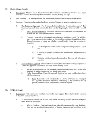 2
III. Schools of Legal Thought.
A. Background. When we look at the development of law, there are several things they have had a major
influence. Some of the more important element are customs, history, and logic.
B. The "Problem". The major problem is that philosophers disagree on what are the major factors.
C. Outcome. This disagree has lead to 2 different schools of thought on what the major factors are:
1. The Traditional Approach. The first school of thought is the "traditional approach." The
traditional approach looks to the past to discover what the principles of the current law should
be.
a. Strict Decisions are followed. Followers of this school look to prior decisions which are
on point and will usually follow them to the letter.
b. Example. Homer left the neighbor's house and was obviously intoxicated. The neighbor
knew Homer was intoxicated but kept serving him drinks and then allowed him to drive.
Homer lost control of his car and killed a 6 year old child. Homer has no money or
insurance.
(1) The child's parents want to sue the "Neighbor" for negligence as a social
host.
(2) Case Was recently decided stating that social host are not liable for their
guest.
(3) Under the traditional approach, parents lose. The court will follow prior
decisions.
2. The Sociological Approach. The second school of thought is called the "sociological approach."
Under this approach, social forces and needs are the primary factors.
a. The key to this approach is that historical cases don't drive future law. Under this
approach, as society changes, the law should also change.
b. Earlier Illustrated Case. Under this approach, the social host issue would probably have
a different outcome
(1) Why? Because the court would see this as a public safety issue and would put
the (1) put the burden on individuals contributing to the occurrence and (2)
provide a financial outlet for those who have been injured.
IV. COMMON LAW.
A. Background. First, common law is still alive and well in many aspects. This is the law that is common
to the entire realm or population.
1. As the text states, common law includes some aspects of statutory and case law dating back prior
to the American Revolution.
a. What is Case Law. Case law is merely the rules of law announced in court decisions.
Case law may consist of interpretations of statutes, regulations and provisions in the
 
