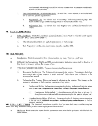 20
requirement is when the police officer believes that the item will be removed before a
warrant can be obtained.
2. The Requirements for a Warrant to be Issued. In order for a search warrant to be issued, there
are at least two general requirements:
a. Requirement One. The warrant must be issued by a neutral magistrate or judge. This
means that the judge can't have any political or monetary ties to the case.
b. Requirement Two. The warrant must state the place to be searched and the items to be
seized.
XI. SELF-INCRIMINATION
A. Fifth Amendment. The Fifth Amendment guarantees that no person "shall be forced to testify against
himself." TWO OTHER COMMENTS
1. The fifth amendment does not apply to corporations or partnerships.
2. Sole Proprietors who have not incorporated may also plead the fifth.
XII. DUE PROCESS.
A. Introduction. The text summarizes three (3) courses into one page. This was a stuff task.
B. Fifth and 14th Amendments. The 5th and 14th amendments provide that no person shall be deprived of
life, liberty or property without due process of law.
C. TWO PARTS TO DUE PROCESS. There are two aspects of due process.
1. Procedural Due Process. The first aspect is procedural due process. This requires that when
government takes private property or upset someone's rights, there must be fairness in the
process when is used.
2. Substantive Due Process. The second aspect is substantive due process. This focuses on the
content or substance of the legislation. A couple of key points:
a. Fundamental Rights. If a law or government action limits a fundamental right, the action
must be necessary to promote a compelling and averring government interest.
(1) Fundamental Rights include (1) the right to travel, (2) the right to privacy, (3)
the right to vote and (4) and all first amendment rights (i.e. speech, religion, etc.)
a. If not Fundamental Right. If it is not a fundamental right, all the government must show
is that the law is rationally related to a legitimate government interest (a far less
stringent standard).
XIII. EQUAL PROTECTION. The fourteenth amendment provides that "no State shall make or enforce any law
which shall deny person within its jurisdiction the equal protection of the law."
A. Definition. Equal protection means that the government must treat similarly situated individuals in the
same manner.
 