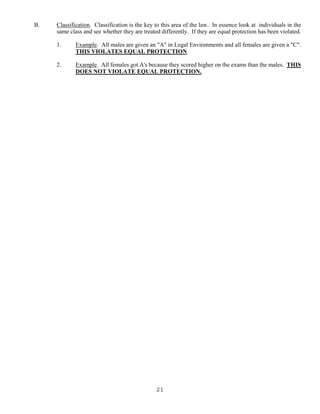 21
B. Classification. Classification is the key to this area of the law. In essence look at individuals in the
same class and see whether they are treated differently. If they are equal protection has been violated.
1. Example. All males are given an "A" in Legal Environments and all females are given a "C".
THIS VIOLATES EQUAL PROTECTION
2. Example. All females got A's because they scored higher on the exams than the males. THIS
DOES NOT VIOLATE EQUAL PROTECTION.
 
