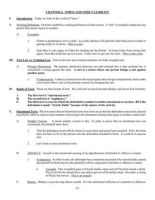 22
CHAPTER 6: TORTS AND STRICT LIABILITY
I. Introduction. Today we look at the world of "torts."
II. Working Definition. First let's establish a working definition of what a tort is. A "tort" is wrongful conduct by one
person that causes injury to another.
A. Examples.
1. Gomer is preparing to set in a chair. As a joke, Barney Fife pulls the chair back just as Gomer is
getting ready to sit down - This is a tort.
2. Aunt Bee is very angry at Claire for stealing her boyfriend. To keep Claire from seeing him
again, Aunt Bee locks her up in a room. Claire tries to get out, but can't - This is also a tort.
III. Tort Law vs. Criminal Law. First of all torts and criminal incidents are both wrongful acts.
A. Primary Distinction. The primary distinction between tort and criminal law is that criminal law is
considered a wrong against the state. A tort is a action where one person brings a suit against
another party.
1. Compensation. Under a criminal action the injured party does not get compensated, while under
a tort action that is one of the primary reasons for bringing the suit.
IV. Kinds of Torts. There are three kinds of torts. We will look at each kind individually, but let me first list them:
A. The first tort is "intentional torts."
B. The second tort is "negligence."
C. The third tort is a tort in which the defendant's conduct is neither intentional or careless. BUT the
defendant is made "strictly liable" because of the nature of the activity.
V. Intentional Torts. The text states that an Intentional torts arise from an act that the defendant consciously desired
to perform, either in order to harm another or knowing with substantial certainty that injury to another could result.
A. Simpler Version. A much simpler version is this, "in order to prove that an intentional tort was
committed, the plaintiff must show:
1. That the defendant acted with the intent to cause harm and actual harm resulted. Note, the harm
does not have to be to the person who the defendant intended to harm. It could be to anyone
else.
2. Let's look at some intentional torts.
B. ASSAULT. Assault is the intentional causing of an apprehension of harmful or offensive contact.
1. Explanation. In other words, the defendant has committed an assault if he intentionally caused
the plaintiff to think that he (the plaintiff) will be subjected to harmful or offensive contact.
a. Example. Otis Campbell goes to Floyd's barber shop and tell Floyd he needs a drink.
Floyd tell Otis he doesn't have one and to get out of his barber shop. Otis takes a swing
at Floyd, but misses. This is an assault.
C. Battery. Battery is just one step above assault. It is the intentional infliction of a harmful or offensive
 