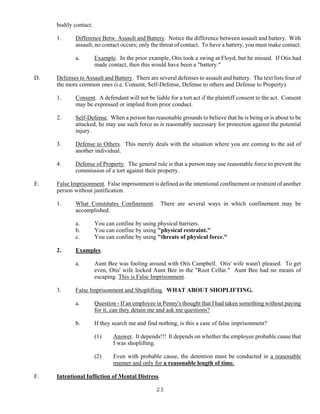 23
bodily contact.
1. Difference Betw. Assault and Battery. Notice the difference between assault and battery. With
assault, no contact occurs; only the threat of contact. To have a battery, you must make contact.
a. Example. In the prior example, Otis took a swing at Floyd, but he missed. If Otis had
made contact, then this would have been a "battery."
D. Defenses to Assault and Battery. There are several defenses to assault and battery. The text lists four of
the more common ones (i.e. Consent, Self-Defense, Defense to others and Defense to Property).
1. Consent. A defendant will not be liable for a tort act if the plaintiff consent to the act. Consent
may be expressed or implied from prior conduct.
2. Self-Defense. When a person has reasonable grounds to believe that he is being or is about to be
attacked, he may use such force as is reasonably necessary for protection against the potential
injury.
3. Defense to Others. This merely deals with the situation where you are coming to the aid of
another individual.
4. Defense of Property. The general rule is that a person may use reasonable force to prevent the
commission of a tort against their property.
E. False Imprisonment. False imprisonment is defined as the intentional confinement or restraint of another
person without justification.
1. What Constitutes Confinement. There are several ways in which confinement may be
accomplished.
a. You can confine by using physical barriers.
b. You can confine by using "physical restraint."
c. You can confine by using "threats of physical force."
2. Examples.
a. Aunt Bee was fooling around with Otis Campbell. Otis' wife wasn't pleased. To get
even, Otis' wife locked Aunt Bee in the "Root Cellar." Aunt Bee had no means of
escaping. This is False Imprisonment.
3. False Imprisonment and Shoplifting. WHAT ABOUT SHOPLIFTING.
a. Question - If an employee in Penny's thought that I had taken something without paying
for it, can they detain me and ask me questions?
b. If they search me and find nothing, is this a case of false imprisonment?
(1) Answer. It depends!!! It depends on whether the employee probable cause that
I was shoplifting.
(2) Even with probable cause, the detention must be conducted in a reasonable
manner and only for a reasonable length of time.
F. Intentional Infliction of Mental Distress.
 