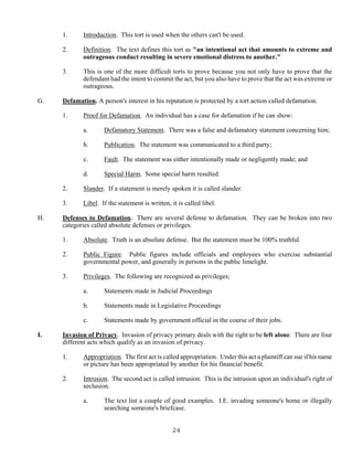 24
1. Introduction. This tort is used when the others can't be used.
2. Definition. The text defines this tort as "an intentional act that amounts to extreme and
outrageous conduct resulting in severe emotional distress to another."
3. This is one of the more difficult torts to prove because you not only have to prove that the
defendant had the intent to commit the act, but you also have to prove that the act was extreme or
outrageous.
G. Defamation. A person's interest in his reputation is protected by a tort action called defamation.
1. Proof for Defamation. An individual has a case for defamation if he can show:
a. Defamatory Statement. There was a false and defamatory statement concerning him;
b. Publication. The statement was communicated to a third party;
c. Fault. The statement was either intentionally made or negligently made; and
d. Special Harm. Some special harm resulted.
2. Slander. If a statement is merely spoken it is called slander.
3. Libel. If the statement is written, it is called libel.
H. Defenses to Defamation. There are several defense to defamation. They can be broken into two
categories called absolute defenses or privileges.
1. Absolute. Truth is an absolute defense. But the statement must be 100% truthful.
2. Public Figure. Public figures include officials and employees who exercise substantial
governmental power, and generally in persons in the public limelight.
3. Privileges. The following are recognized as privileges;
a. Statements made in Judicial Proceedings
b. Statements made in Legislative Proceedings
c. Statements made by government official in the course of their jobs.
I. Invasion of Privacy. Invasion of privacy primary deals with the right to be left alone. There are four
different acts which qualify as an invasion of privacy.
1. Appropriation. The first act is called appropriation. Under this act a plaintiff can sue if his name
or picture has been appropriated by another for his financial benefit.
2. Intrusion. The second act is called intrusion. This is the intrusion upon an individual's right of
seclusion.
a. The text list a couple of good examples. I.E. invading someone's home or illegally
searching someone's briefcase.
 