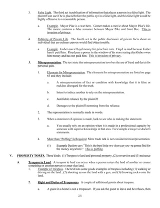 25
3. False Light. The third act is publication of information that places a person in a false light. The
plaintiff can sue if he is placed before the public eye in a false light, and this false light would be
highly offensive to a reasonable person.
a. Example. Mayor Pike is a war hero. Gomer makes a movie about Mayor Pike's life.
The movie contains a false romance between Mayor Pike and Aunt Bee. This is
invasion of privacy.
4. Publicity of Private Life. The fourth act is the public disclosure of private facts about an
individual that an ordinary person would find objectionable.
a. Example. Guber owes Floyd money for prior hair cuts. Floyd is mad because Guber
hasn't paid him. Floyd puts a poster in the window of his store stating that Guber owes
him money and has not paid him. This is invasion of privacy.
J. Misrepresentation. The text state that misrepresentation involves the use of fraud and deceit for
personal gain.
1. Elements for Misrepresentation. The elements for misrepresentation are listed on page
63 and they include:
a. A misrepresentation of fact or condition with knowledge that it is false or
reckless disregard for the truth.
b. Intent to induce another to rely on the misrepresentation.
c. Justifiable reliance by the plaintiff
d. Damages to the plaintiff stemming from the reliance.
2. The representation is normally made in words.
3. When a statement of opinion is made, look to see who is making the statement.
a. You usually rely on an opinion when it is made in a professional capacity by
someone with superior knowledge in that area. For example a lawyer or doctor's
statements.
4. More than "Puffing" Is Required. Mere trade talk is not considered misrepresentation.
(1) Example Dealers says "This is the best little two-door car you=re gonna find for
the money anywhere." This is puffing.
V. PROPERTY TORTS. Three kinds: (1) Trespass to land and personal property, (2) conversion and (3) nuisance
A. Trespass to Land. A trespass to land can occur when a person enters the land of another or causes
something or another person to enter that land.
1. Example of Trespass. The text lists some goods examples of trespass including (1) walking or
driving on the land , (2) shooting across the land with a gun, and (3) throwing rocks onto the
land.
2. Right and Duties of Trespassers. A couple of additional points about trespass.
a. A guest in a home is not a trespasser. If you ask the guest to leave and he refuses, then
 