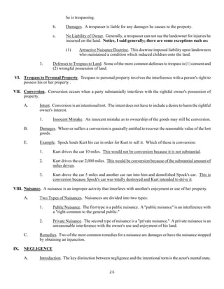 26
he is trespassing.
b. Damages. A trespasser is liable for any damages he causes to the property.
c. No Liability of Owner. Generally, a trespasser can not sue the landowner for injuries he
incurred on the land. Notice, I said generally; there are some exceptions such as:
(1) Attractive Nuisance Doctrine. This doctrine imposed liability upon landowners
who maintained a condition which induced children onto the land.
3. Defenses to Trespass to Land. Some of the more common defenses to trespass is (1) consent and
(2) wrongful possession of land.
VI. Trespass to Personal Property. Trespass to personal property involves the interference with a person's right to
possess his or her property .
VII. Conversion. Conversion occurs when a party substantially interferes with the rightful owner's possession of
property.
A. Intent. Conversion is an intentional tort. The intent does not have to include a desire to harm the rightful
owner's interest.
1. Innocent Mistake. An innocent mistake as to ownership of the goods may still be conversion.
B. Damages. Whoever suffers a conversion is generally entitled to recover the reasonable value of the lost
goods.
E. Example. Spock lends Kurt his car in order for Kurt to sell it. Which of these is conversion:
1. Kurt drives the car 10 miles. This would not be conversion because it is not substantial.
2. Kurt drives the car 2,000 miles. This would be conversion because of the substantial amount of
miles driven.
3. Kurt drove the car 5 miles and another car ran into him and demolished Spock's car. This is
conversion because Spock's car was totally destroyed and Kurt intended to drive it.
VIII. Nuisance. A nuisance is an improper activity that interferes with another's enjoyment or use of her property.
A. Two Types of Nuisances. Nuisances are divided into two types:
1. Public Nuisance. The first type is a public nuisance. A "public nuisance" is an interference with
a "right common to the general public."
2. Private Nuisance. The second type of nuisance is a "private nuisance." A private nuisance is an
unreasonable interference with the owner's use and enjoyment of his land.
C. Remedies. Two of the most common remedies for a nuisance are damages or have the nuisance stopped
by obtaining an injunction.
IX. NEGLIGENCE
A. Introduction. The key distinction between negligence and the intentional torts is the actor's mental state.
 