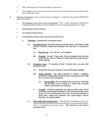 27
1. With "intentional torts" the actor intends to cause the act.
2. With negligence, the actor has no intent to cause an act, but through his unreasonable conduct
the act did in fact occur.
B. Elements of Negligence. There are four element to negligence. I will make only general COMMENTS
about each element.
1. The defendant owed a duty of care to the plaintiff. This is a duty requiring the defendant to
conduct himself according to certain standards so as to avoid unreasonable risks to others.
2. The defendant breached that duty.
3. The plaintiff suffered injuries.
4. The defendant's breach of duty caused the plaintiff's injury.
a. Causation. Causation has two primary parts.
(1) Causation in Fact. First there must be causation in fact. If an injury would
not have occurred without the defendant's act, then there is causation in
fact.
(A) But For Test. The "but for" test is applied.
(B) Example. Earnest T. dug a hole. Howard stepped in the hole and
broke his leg. But for Earnest T's hole, Howard would not have
broken his leg.
(2) Proximate Cause. If causation in fact is found, then you must find
proximate cause
(A) Proximate cause deals with the extent of defendant's liability.
(B) Major Question. The major question is whether a negligent
defendant's responsibility should extend to consequences that could
in no way have been anticipated.
(I) Foreseeability. Foreseeability is the current test. Under this
test, the duty of care extends to a victim who is located
within a foreseeable zone of danger.
8 Example. Al Bundy negligently runs Marcie off the road. Floyd
sees Marcie and attempts to help her. When Floyd pulls Marcie out
of the car, he severely injuries her back. It is foreseeable that a
third party would lend assistance and could danger Marcie,
therefore Al would be liable.
(3) Superseding Intervening Forces. The defendant will attempt to show that
some act has intervened after his action and that the second act caused the injury.
This is "superseding intervening forces." This doctrine is close kin to
proximate cause.
 