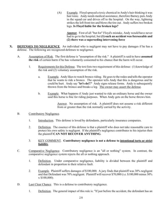 28
(A) Example. Floyd sprayed a toxic chemical in Andy's hair thinking it was
hair tonic. Andy needs medical assistance, therefore Barney puts Andy
in the squad car and drives off to the hospital. On the way, lightning
strikes the left front tire and blows the tire out. Andy suffers two broken
legs. Is Floyd liable for the broken legs?
Answer. First of all "but for" Floyd's mistake, Andy would have never
had to go to the hospital, but (1) such an accident was foreseeable and
(2) there was a superseding intervening force
X. DEFENSES TO NEGLIGENCE. An individual who is negligent may not have to pay damages if he has a
defense. The following are recognized defenses to negligence.
A. Assumption of Risk. The first defense is "assumption of the risk." A plaintiff is said to have assumed
the risk of certain harm if he has voluntarily consented to his chance that the harm will occur.
1. Requirements for this Defense. The text lists two requirement of this defense: (1) knowledge of
the risk and (2) voluntary assumption of the risk.
a. Example. Andy likes to watch bronco riding. He goes to the rodeo and tells the operator
that he wants to ride a bronco. The operator tells Andy that this is dangerous and he
could be hurt. Andy say "let's do!!" Andy signs release forms. Andy is subsequently
thrown from the bronco and breaks a leg. The owner may assert the defense.
b. Example. What happens if Andy just wanted to ride an ordinary horse and the owner
said this horse is fine for riding purposes. When Andy gets on the horse throws him.
Answer. No assumption of risk. A plaintiff does not assume a risk different
from or greater than the risk normally carried by the activity.
B. Contributory Negligence.
1. Introduction. This defense is loved by defendants, particularly insurance companies.
2. Definition. The essence of this defense is that a plaintiff who does not take reasonable care to
protect his own safety is negligent. If the plaintiff's negligence contributes to his injuries then
the plaintiff CAN NOT RECOVER ANYTHING.
3. KEY COMMENT. Contributory negligence is not a defense to intentional torts or strict
liability.
C. Comparative Negligence. Contributory negligence is an "all or nothing" system. In contrast, the
comparative negligence system rejects the all or nothing approach.
1. Definition. Under comparative negligence, liability is divided between the plaintiff and
defendant in proportion to their relative fault.
2. Example. Plaintiff suffers damages of $100,000. A jury finds that plaintiff was 30% negligent
and that Defendant was 70% negligent. Plaintiff will recover $70,000 (i.e. $100,000 minus 30%
x $100,000).
D. Last Clear Chance. This is a defense to contributory negligence.
1. Definition. The general impact of this rule is: "If just before the accident, the defendant has an
 