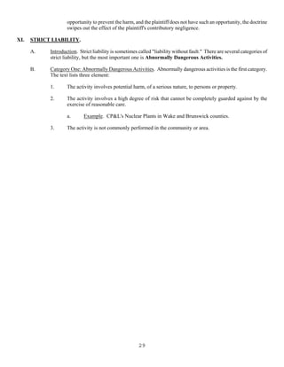 29
opportunity to prevent the harm, and the plaintiff does not have such an opportunity, the doctrine
swipes out the effect of the plaintiff's contributory negligence.
XI. STRICT LIABILITY.
A. Introduction. Strict liability is sometimes called "liability without fault." There are several categories of
strict liability, but the most important one is Abnormally Dangerous Activities.
B. Category One: Abnormally Dangerous Activities. Abnormally dangerous activities is the first category.
The text lists three element:
1. The activity involves potential harm, of a serious nature, to persons or property.
2. The activity involves a high degree of risk that cannot be completely guarded against by the
exercise of reasonable care.
a. Example. CP&L's Nuclear Plants in Wake and Brunswick counties.
3. The activity is not commonly performed in the community or area.
 