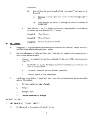 3
constitution.
(1) You will hear the terms "precedent" and "stare decisis" when case law is
discussed.
(A) Precedent is merely a prior case which is similar in legal principle or
fact.
(B) Stare Decisis is the practice of deciding new cases with reference to
former cases.
b. What is Statutory Law. In its simplest terms, statutory law consists laws enacted by state
legislatures and at the federal level, by Congress
Example 1: Rape Statutes.
Example 2: Divorce Statutes
Example 3: Business Incorporation Statutes
III. REASONING
A. Background. A judge cannot merely render an opinion on an issue and stop there. He must articulate a
legitimate reason why he has ruled in such a manner.
B. One form of Reasoning is "Syllogism" (Sin e ism). This is deductive reasoning using a major premise, a
minor premise and a conclusion.
1. Example. For example, if an individual is charged with the crime of false imprisonment, the
judge will:
a. State that the law requires that the person confined is not free to leave and he must also
know of his confinement.
b. The plaintiff in this case was unaware of his confinement
c. Therefore, there is no false imprisonment.
C. Justification for the Ruling. A judge has a wide variety of resources to rely on when rendering his
opinion. They include:
1. Previous case law and legal principles
2. Statutes
3. Society's values
4. Customs and Course of dealings
SOURCES OF LAWS
V. LET'S LOOK AT "CONSTITUTIONS"
A. First Paragraph on Constitutions is "critical". Review
 
