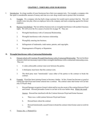 30
CHAPTER 7: TORTS RELATED TO BUSINESS
I. Introduction. In a large number of cases businesses have their own separate torts. For example, a company who
has spent a considerable amount of money and time on a new drug would want to protect that investment.
A. Example. Or a company who has built a large customer list would want to protect that list. This will
usually come into play when an employee leaves the company and starts competing against his former
employer.
B. Business Tort Defined. The text defines business torts as wrongful interference with another's business
rights. We will cover the five causes of action list on page 78. They are:
1. Wrongful Interference with a Contractual Relationship.
2. Wrongful interference with a business relationship.
3. Wrongfully entering into business.
4. Infringement of trademarks, trade names, patents, and copyrights.
5. Disparagement of Property or Reputation.
II. Wrongful Interference with a Contractual Relationship.
A. Element which will Constitute Wrongful Interference with a Contractual Relationship. The text list three
elements which are necessary to prove that a wrongful interference with a contractual relationship exists.
They are:
1. A valid, enforceable contract must exist between the parties.
2. A third party must know that this contract exits.
3. The third party must "intentionally" cause either of the parties to the contract to break the
contract.
B. Example. Floyd has been training Gomer to become a barber. In fact, Gomer has become so good at
cutting hair that Floyd and Gomer entered into a contract. The contract states that Gomer will cut hair
only in Floyd's shop.
1. Howard Sprange recognizes Gomer's talent and he was also aware of the contract between Floyd
and Gomer. Howard persuades Gomer to cut hair in his new barber shop. What's the result.
Answer. Howard has interfered with the Contract between Floyd and Gomer because:
a. There was a valid contract between Floyd and Gomer
b. Howard knew about the contract
c. Howard intentionally caused Gomer to break the contract when Gomer came to work for
him.
C. Texaco, Inc. v. Pennzoil Co.
 