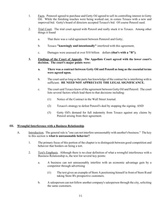 31
1. Facts. Pennzoil agreed to purchase and Getty Oil agreed to sell its controlling interest in Getty
Oil. While the finishing touches were being worked out, in comes Texaco with a new and
improved bid. Getty's board of directors accepted Texaco's bid. Of course Penzoil sued.
2. Trial Court. The trial court agreed with Penzoil and really stuck it to Texaco. Among other
things it found
a. That there was a valid agreement between Pennzoil and Getty;
b. Texaco "knowingly and intentionally" interfered with this agreement;
c. Damages were assessed at over $10 billion dollars (that's with a "B").
3. Findings of the Court of Appeals. The Appellate Court agreed with the lower court's
decision. The court's major points were:
a. There was a contract between Getty Oil and Penzoil as long as the essential terms
were agreed upon.
b. The court said as long as the party has knowledge of the contract he is interfering with is
sufficient. HE NEED NOT APPRECIATE THE LEGAL SIGNIFICANCE.
c. The court said Texaco knew of the agreement between Getty Oil and Penzoil. The court
lists several factors which lead them to that decisions including:
(1) Notice of the Contract in the Wall Street Journal.
(2) Texaco's strategy to defeat Penzoil's deal by stopping the signing. AND
(3) Getty Oil's demand for full indemnity from Texaco against any claims by
Penzoil arising from their agreement.
III. Wrongful Interference with a Business Relationship.
A. Introduction. The general rule is "one can not interfere unreasonably with another's business." The key
to this section is what is unreasonable behavior?
1. The primary focus of this portion of the chapter is to distinguish between good competition and
behavior that borders on being a tort.
2. Text's Emphasis. Although there is no clear definition of what a wrongful interference with a
Business Relationship is, the text list several key points:
a. A business can not unreasonably interfere with an economic advantage gain by a
competitor through advertising
(1) The text gives an example of Store A positioning himself in front of Store B and
taking Store B's prospective customers.
b. A salesperson can not follow another company's salesperson through the city, soliciting
the same customers.
 