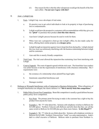 32
(1) One reason for this is that the other salesperson would get the benefit of the first
one's effort. I'm not sure I agree with this!!
B. Azar v. Lehigh Corp.
1. Facts. Lehigh Corp. was a developer of real estate.
a. It's practice was to get solicit individuals to look at its property in hope of purchasing
lots or condominiums.
b. Lehigh would provide prospective customers with accommodations while they give you
the "pitch" to purchase their product (Just like time shares).
c. Azar knew Lehigh's process because he used to work for them.
d. When Azar saw a prospective client go into Lehigh's office, he also made a play for
them, offering them similar property at a cheaper price.
e. Lehigh brought an injunction against Azar to keep him from during this. Lehigh claimed
this was Azar was tortitiously interfering with the business relationship between Lehigh
and his customers.
f. Azar said this is merely friendly competition.
2. Trial Court. The trial court allowed the injunction thus restraining Azar from interfering with
Lehigh.
3. Court of Appeals. The court of appeals agreed with the trial court. The found that Azar conduct
was unfair because it met the requirements of interference with a business relationship. The 3
requirements were:
a. the existence of a relationship where plaintiff has legal rights
b. Intentional, unjustified Interference and
c. Damages resulted.
C. Defenses to Wrongful Interference with a Contractual or Business Relationship. When allegations of
wrongful interference are alleged, the classic defense it is "this is merely bona fide competition."
1. Public Policy Favors Free Competition. Bona fide competition is usually a good defense because
public policy favor competition.
a. Key Point. The primary point I'm trying to make is the customer has a right to buy his
product from anyone he wants.
b. Example 1: Mr. ??? what about this; Seimens sells telephone switches to Bellcore for
$25,000 apiece. Northern Telecom calls Bellcore and tells them that they can sell the
same switch to Bellcore for $22,000 plus give them more feature. Is this illegal???
c. Example 2: Mr. ??? what do you think about this: Seimens sells telephone switches to
Bellcore for $25,000. Northern Telecom hires "Andy" as a sales representative. Andy's
dad is a chief executive of Bellcore. Bellcore starts to purchase from Northern vs.
 