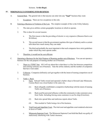 33
Seimens. Is this illegal.
IV. WRONGFULLY ENTERING INTO BUSINESS.
A. General Rule. The general rule is that anyone can enter into any "legal" business they want.
1. Exceptions. There are two exceptions to this rule.
B. Entering a Business in Violation of the Law. The simplest example of this is the Utility Industry.
1. The state gives utilities certain geographic locations in which to operate.
2. This is done for several reasons:
a. The first reason is that the providing of electric is very expensive (Shearon Harris cost
$6 billion).
b. The second reason is that the government regulates this type of industry and to a certain
tells them how much money they can make.
c. The third and probably the most important is that such companies have strict guidelines
under which they must operate under.
3. Therefore, it would not be cost efficient.
C. Operating a Business for the Sole Purpose of Running another out of Business. You can not operate a
business for the sole purpose of running another out of business.
1. There is a "FINE" line. All I will say about this is that there is a fine line between competition
and running someone out of business. Take the airline industry and the number of companies
that have went under.
2. Collusion. Companies definitely can't get together with the intent of running competitors out of
business.
3. Tuttle v. Buck.
a. Facts. Edward Tuttle owned and operated a barber shop in Howard Lake Minnesota.
Cassius Buck was a local banker in the same city.
(1) Buck allegedly established a competitive barbershop with the intent of running
Tuttle out of business.
(2) Buck used his personal influence within the community to take customers away
from Tuttle. Including forcing some customers to use his shop (Extortion).
(3) Buck also spread false and malicious reports about Tuttle.
(4) This resulted in Tuttle losing a lot of his business.
b. Trial Court and Appellate Court. The trial court and appellate court rendered a decision
in favor of Tuttle.
c. Minnesota Supreme Court. The Minnesota Supreme Court held that Buck was guilty of
maliciously interfering with Tuttle's business.
 