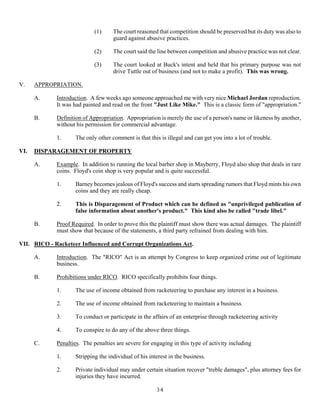 34
(1) The court reasoned that competition should be preserved but its duty was also to
guard against abusive practices.
(2) The court said the line between competition and abusive practice was not clear.
(3) The court looked at Buck's intent and held that his primary purpose was not
drive Tuttle out of business (and not to make a profit). This was wrong.
V. APPROPRIATION.
A. Introduction. A few weeks ago someone approached me with very nice Michael Jordan reproduction.
It was had painted and read on the front "Just Like Mike." This is a classic form of "appropriation."
B. Definition of Appropriation. Appropriation is merely the use of a person's name or likeness by another,
without his permission for commercial advantage.
1. The only other comment is that this is illegal and can get you into a lot of trouble.
VI. DISPARAGEMENT OF PROPERTY
A. Example. In addition to running the local barber shop in Mayberry, Floyd also shop that deals in rare
coins. Floyd's coin shop is very popular and is quite successful.
1. Barney becomes jealous of Floyd's success and starts spreading rumors that Floyd mints his own
coins and they are really cheap.
2. This is Disparagement of Product which can be defined as "unprivileged publication of
false information about another's product." This kind also be called "trade libel."
B. Proof Required. In order to prove this the plaintiff must show there was actual damages. The plaintiff
must show that because of the statements, a third party refrained from dealing with him.
VII. RICO - Racketeer Influenced and Corrupt Organizations Act.
A. Introduction. The "RICO" Act is an attempt by Congress to keep organized crime out of legitimate
business.
B. Prohibitions under RICO. RICO specifically prohibits four things.
1. The use of income obtained from racketeering to purchase any interest in a business.
2. The use of income obtained from racketeering to maintain a business.
3. To conduct or participate in the affairs of an enterprise through racketeering activity
4. To conspire to do any of the above three things.
C. Penalties. The penalties are severe for engaging in this type of activity including
1. Stripping the individual of his interest in the business.
2. Private individual may under certain situation recover "treble damages", plus attorney fees for
injuries they have incurred.
 