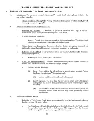 36
CHAPTER 8: INTELLECTUAL PROPERTY & COMPUTER LAW
I. Infringement of Trademarks, Trade Names, Patents, and Copyright.
A. Introduction. The text uses a term called "passing off" which is falsely inducing buyers to believe that
one product is another.
1. Things included in "Passing Off." Passing off includes Infringement of a trademark, a trade
name, a patent, or a copyright.
B. Infringement of Trademarks and Service Marks.
1. Definition of Trademark. A trademark is special or distinctive mark, logo or device a
manufacturer places on his product to distinguish it from others.
2. Why are trademarks important?
Answer. One of the primary purposes is to distinguish products. This distinction is
important so that customers may make informed decisions.
3. Things that are not Trademarks. Names, words, place that are descriptive are usually not
trademarks and can be used by anyone. Uncommon words may be trademarks.
4. Definition of Service Mark. A service mark is similar to a trademark, but it is used to distinguish
services versus products.
1. Bart Simpson would probably be a service mark.
5. When Does Infringement Occur. Trademark Infringement usually occurs after the trademark or
service mark has been registered and someone attempts to copy it.
a. Vuitton v. Crown Handbags.
(1) Facts. Crown offered for sale and sold to an undercover agent of Vuitton,
handbags which imitated Vuitton's trademark.
(B) Vuitton sued Crown for trademark infringement.
(2) Court's Decision. The court held that Crown was in fact guilty of trademark
infringement and assessed damaged and enjoined Crown from selling the bags in
the future.
(A) The court held that Vuitton would suffer because of loss profits and
customers would suffer because they were purchasing inferior
merchandise.
C. Infringement of Trade Names.
1. Definition of Trade Names. Trade Names are names used to identify a business such as Brooks
Brothers, Aigner, Alexander Julian.
a. The Trade Name is Usually Directly Related to Goodwill. Generally, the Trade Name is
directly related to the good will of the business. This happens when the Company
establishes a reputation of providing top products or services.
 