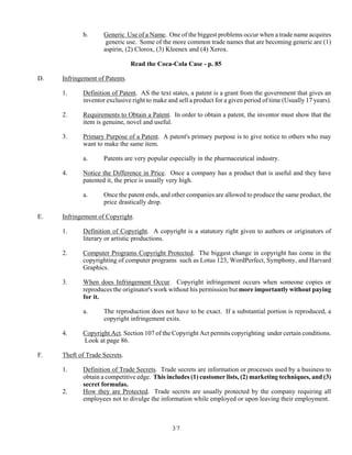 37
b. Generic Use of a Name. One of the biggest problems occur when a trade name acquires
generic use. Some of the more common trade names that are becoming generic are (1)
aspirin, (2) Clorox, (3) Kleenex and (4) Xerox.
Read the Coca-Cola Case - p. 85
D. Infringement of Patents.
1. Definition of Patent. AS the text states, a patent is a grant from the government that gives an
inventor exclusive right to make and sell a product for a given period of time (Usually 17 years).
2. Requirements to Obtain a Patent. In order to obtain a patent, the inventor must show that the
item is genuine, novel and useful.
3. Primary Purpose of a Patent. A patent's primary purpose is to give notice to others who may
want to make the same item.
a. Patents are very popular especially in the pharmaceutical industry.
4. Notice the Difference in Price. Once a company has a product that is useful and they have
patented it, the price is usually very high.
a. Once the patent ends, and other companies are allowed to produce the same product, the
price drastically drop.
E. Infringement of Copyright.
1. Definition of Copyright. A copyright is a statutory right given to authors or originators of
literary or artistic productions.
2. Computer Programs Copyright Protected. The biggest change in copyright has come in the
copyrighting of computer programs such as Lotus 123, WordPerfect, Symphony, and Harvard
Graphics.
3. When does Infringement Occur. Copyright infringement occurs when someone copies or
reproduces the originator's work without his permission but more importantly without paying
for it.
a. The reproduction does not have to be exact. If a substantial portion is reproduced, a
copyright infringement exits.
4. Copyright Act. Section 107 of the Copyright Act permits copyrighting under certain conditions.
Look at page 86.
F. Theft of Trade Secrets.
1. Definition of Trade Secrets. Trade secrets are information or processes used by a business to
obtain a competitive edge. This includes (1) customer lists, (2) marketing techniques, and (3)
secret formulas.
2. How they are Protected. Trade secrets are usually protected by the company requiring all
employees not to divulge the information while employed or upon leaving their employment.
 