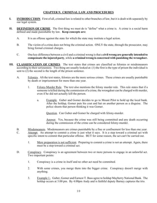 39
CHAPTER 9: CRIMINAL LAW AND PROCEDURES
I. INTRODUCTION. First of all, criminal law is related to other branches of law, but it is dealt with separately by
our legal system.
II. DEFINITION OF CRIME. The first thing we must do is "define" what a crime is. A crime is a social harm
defined and made punishable by law. Keep concepts are:
A. It is an offense against the state for which the state may institute a legal action.
B. The victim of a crime does not bring the criminal action. ONLY the state, through the prosecutor, may
bring formal criminal charges.
C. One key difference between a civil and a criminal wrong is that a civil wrong are generally intended to
compensate the injured party, while a criminal wrong is concerned with punishing the wrongdoer.
III. CLASSIFICATION OF CRIMES. The text states that crimes are classified as felonies or misdemeanors
according to their seriousness. Two thing are usually looked at: (1) the first is the type of prison the individual is
sent to (2) the second is the length of the prison sentence.
A. Felonies. AS the text states, felonies are the more serious crimes. These crimes are usually punishable
by death or imprisonment for more than one year.
1. Felony-Murder Rule. The text also mentions the felony murder rule. This rule states that if a
someone is killed during the commission of a crime, the wrongdoer can be charged with murder,
even if he did not actually kill the person.
a. Example. Guber and Gomer decides to go to Mount Pilot to hold up the local bank.
After the holdup, Gomer puts his coat and hat on another person as a disguise. The
police shoots that person thinking it was Gomer.
Question. Can Guber and Gomer be charged with felony-murder.
Answer. Yes, because the crime was still being committed and any death occurring
during the commission of the crime can be considered felony-murder.
B. Misdemeanors. Misdemeanors are crimes punishable by a fine or confinement for less than one year.
C. Attempt. An attempt to commit a crime is just what it says. It is a step toward a criminal act with
specific intent to commit that particular offense. BUT for some reason, the act can't be carried out.
1. Mere preparation is not sufficient. Preparing to commit a crime is not an attempt. Again, there
must be a step toward a criminal act.
D. Conspiracy. Conspiracy is an agreement between two or more persons to engage in an unlawful act.
Two important points:
1. Conspiracy is a crime in itself and no other act need be committed.
2. With some crimes, you merge them into the bigger crime. Conspiracy doesn't merge with
anything.
3. Example 1:. Guber, Gomer and Earnest T. Bass agree to holdup Mayberry National Bank. The
holdup occurs at 3:00 pm. By 4:00pm Andy and is faithful deputy Barney captures the trio.
 