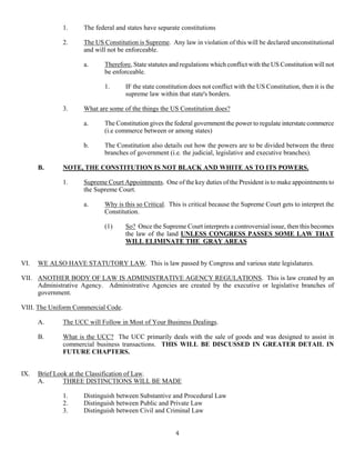 4
1. The federal and states have separate constitutions
2. The US Constitution is Supreme. Any law in violation of this will be declared unconstitutional
and will not be enforceable.
a. Therefore, State statutes and regulations which conflict with the US Constitution will not
be enforceable.
1. IF the state constitution does not conflict with the US Constitution, then it is the
supreme law within that state's borders.
3. What are some of the things the US Constitution does?
a. The Constitution gives the federal government the power to regulate interstate commerce
(i.e commerce between or among states)
b. The Constitution also details out how the powers are to be divided between the three
branches of government (i.e. the judicial, legislative and executive branches).
B. NOTE, THE CONSTITUTION IS NOT BLACK AND WHITE AS TO ITS POWERS.
1. Supreme Court Appointments. One of the key duties of the President is to make appointments to
the Supreme Court.
a. Why is this so Critical. This is critical because the Supreme Court gets to interpret the
Constitution.
(1) So? Once the Supreme Court interprets a controversial issue, then this becomes
the law of the land UNLESS CONGRESS PASSES SOME LAW THAT
WILL ELIMINATE THE GRAY AREAS
VI. WE ALSO HAVE STATUTORY LAW. This is law passed by Congress and various state legislatures.
VII. ANOTHER BODY OF LAW IS ADMINISTRATIVE AGENCY REGULATIONS. This is law created by an
Administrative Agency. Administrative Agencies are created by the executive or legislative branches of
government.
VIII. The Uniform Commercial Code.
A. The UCC will Follow in Most of Your Business Dealings.
B. What is the UCC? The UCC primarily deals with the sale of goods and was designed to assist in
commercial business transactions. THIS WILL BE DISCUSSED IN GREATER DETAIL IN
FUTURE CHAPTERS.
IX. Brief Look at the Classification of Law.
A. THREE DISTINCTIONS WILL BE MADE
1. Distinguish between Substantive and Procedural Law
2. Distinguish between Public and Private Law
3. Distinguish between Civil and Criminal Law
 