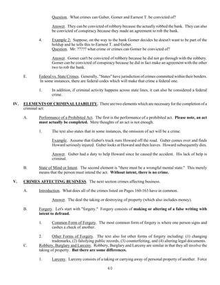 40
Question. What crimes can Guber, Gomer and Earnest T. be convicted of?
Answer. They can be convicted of robbery because the actually robbed the bank. They can also
be convicted of conspiracy because they made an agreement to rob the bank.
4. Example 2: Suppose, on the way to the bank Gomer decides he doesn't want to be part of the
holdup and he tells this to Earnest T. and Guber.
Question. Mr. ????? what crime or crimes can Gomer be convicted of?
Answer. Gomer can't be convicted of robbery because he did not go through with the robbery.
Gomer can be convicted of conspiracy because he did in fact make an agreement with the other
two to rob the bank.
E. Federal vs. State Crimes. Generally, "States" have jurisdiction of crimes committed within their borders.
In some instances, there are federal codes which will make that crime a federal one.
1. In addition, if criminal activity happens across state lines, it can also be considered a federal
crime.
IV. ELEMENTS OF CRIMINAL LIABILITY. There are two elements which are necessary for the completion of a
criminal act:
A. Performance of a Prohibited Act. The first is the performance of a prohibited act. Please note, an act
must actually be completed. Mere thoughts of an act is not enough.
1. The text also states that in some instances, the omission of act will be a crime.
Example. Assume that Guber's truck runs Howard off the road. Guber comes over and finds
Howard seriously injured. Guber looks at Howard and then leaves. Howard subsequently dies.
Answer. Guber had a duty to help Howard since he caused the accident. His lack of help is
criminal.
B. State of Mind or Intent. The second element is "there must be a wrongful mental state." This merely
means that the person must intend the act. Without intent, there is no crime.
V. CRIMES AFFECTING BUSINESS. The next section crimes affecting business.
A. Introduction. What does all of the crimes listed on Pages 160-163 have in common.
Answer. The deal the taking or destroying of property (which also includes money).
B. Forgery. Let's start with "forgery." Forgery consists of making or altering of a false writing with
intent to defraud.
1. Common Form of Forgery. The most common form of forgery is where one person signs and
cashes a check of another.
2. Other Forms of Forgery. The text also list other forms of forgery including: (1) changing
trademarks, (2) falsifying public records, (3) counterfeiting, and (4) altering legal documents.
C. Robbery, Burglary and Larceny. Robbery, Burglary and Larceny are similar in that they all involve the
taking of property. But there are some differences.
1. Larceny. Larceny consists of a taking or carrying away of personal property of another. Force
 