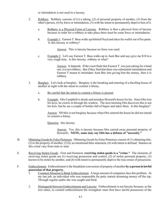 41
or intimidation is not used in a larceny.
2. Robbery. Robbery consists of (1) a taking, (2) of personal property of another, (3) from the
other's person, (4) by force or intimidation, (5) with the intent to permanently deprive him of it.
a. Robbery is a Physical Form of Larceny. Robbery is thus a physical form of larceny
because in order for a robbery to take place there must be some force or intimidation.
b. Example 1. Earnest T. Bass walks up behind Floyd and takes his wallet out of his pants.
Is this larceny or robbery?
Answer. This is larceny because no force was used.
c. Example 2. Let's say Earnest T. Bass walks up to Aunt Bee and says give me $10 in a
very rough tone. Is this larceny, robbery or what?
Answer. It depends. If the court finds that Earnest T. was just asking for a hand
out, it is not robbery. But if they find that there was substantial intimidation and
Earnest T meant to intimidate Aunt Bee into giving him the money, then it is
robbery.
3. Burglary. Let's look at burglary. Burglary is the breaking and entering of a dwelling house of
another at night with the intent to commit a felony.
a. Be careful that the intent to commit a felony is present.
b. Example. Otis Campbell is drunk and mistakes Howard's house for his. Since Otis lost
his keys, he crawls in through the window. The next morning Otis discovers this is not
his how, but he see a couple of bottles full of liquor and takes them. Is this burglary?
Answer. NO this is not burglary because when Otis entered the house he did not intend
to commit a felony.
Question. this larceny.
Answer. Yes, this is larceny because Otis carried away personal property of
Howard's. NOTE, some may say Otis has a defense of "necessity."
D. Obtaining Goods by False Pretenses. Obtaining Goods by False Pretenses consist of (1) obtaining title,
(2) to the property of another, (3) by an intentional false statement, (4) with intent to defraud. Statutes on
this crime vary from state to state.
E. Receiving Stolen Goods. First and foremost, receiving stolen goods is a "crime." The elements of
receiving stolen goods are (1) receiving possession and control, (2) of stolen personal property, (3)
known to be stolen by another, and (4) with intent to permanently deprive the true owner of possession.
F. Embezzlement. Embezzlement is the fraudulent conversion of property of another by a person in lawful
possession of that property.
1. Common Situation is Bank Embezzlement. A large amount of companies face this problem. At
my last job, an individual who was responsible for petty started skimming money off the top.
Through regular audits she was caught and fired.
2. Distinguish between Embezzlement and Larceny. Embezzlement is not larceny because, as the
text states, to commit embezzlement the wrongdoer must first have lawful possession of the
 