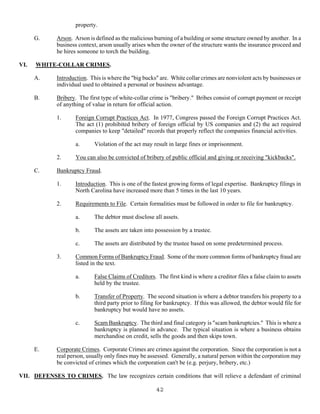 42
property.
G. Arson. Arson is defined as the malicious burning of a building or some structure owned by another. In a
business context, arson usually arises when the owner of the structure wants the insurance proceed and
he hires someone to torch the building.
VI. WHITE-COLLAR CRIMES.
A. Introduction. This is where the "big bucks" are. White collar crimes are nonviolent acts by businesses or
individual used to obtained a personal or business advantage.
B. Bribery. The first type of white-collar crime is "bribery." Bribes consist of corrupt payment or receipt
of anything of value in return for official action.
1. Foreign Corrupt Practices Act. In 1977, Congress passed the Foreign Corrupt Practices Act.
The act (1) prohibited bribery of foreign official by US companies and (2) the act required
companies to keep "detailed" records that properly reflect the companies financial activities.
a. Violation of the act may result in large fines or imprisonment.
2. You can also be convicted of bribery of public official and giving or receiving "kickbacks".
C. Bankruptcy Fraud.
1. Introduction. This is one of the fastest growing forms of legal expertise. Bankruptcy filings in
North Carolina have increased more than 5 times in the last 10 years.
2. Requirements to File. Certain formalities must be followed in order to file for bankruptcy.
a. The debtor must disclose all assets.
b. The assets are taken into possession by a trustee.
c. The assets are distributed by the trustee based on some predetermined process.
3. Common Forms of Bankruptcy Fraud. Some of the more common forms of bankruptcy fraud are
listed in the text.
a. False Claims of Creditors. The first kind is where a creditor files a false claim to assets
held by the trustee.
b. Transfer of Property. The second situation is where a debtor transfers his property to a
third party prior to filing for bankruptcy. If this was allowed, the debtor would file for
bankruptcy but would have no assets.
c. Scam Bankruptcy. The third and final category is "scam bankruptcies." This is where a
bankruptcy is planned in advance. The typical situation is where a business obtains
merchandise on credit, sells the goods and then skips town.
E. Corporate Crimes. Corporate Crimes are crimes against the corporation. Since the corporation is not a
real person, usually only fines may be assessed. Generally, a natural person within the corporation may
be convicted of crimes which the corporation can't be (e.g. perjury, bribery, etc.)
VII. DEFENSES TO CRIMES. The law recognizes certain conditions that will relieve a defendant of criminal
 