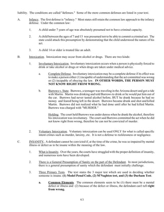 43
liability. The conditions are called "defenses." Some of the more common defenses are listed in your text.
A. Infancy. The first defense is "infancy." Most states still retain the common law approach to the infancy
defense. Under the common law:
1. A child under 7 years of age was absolutely presumed not to have criminal capacity.
2. A child between the ages of 7 and 13 was presumed not to be able to commit a criminal act. The
state could attack this presumption by demonstrating that the child understood the nature of his
act.
3. A child 14 or older is treated like an adult.
B. Intoxication. Intoxication may occur from alcohol or drugs. There are two kinds:
1. Involuntary Intoxication. Involuntary intoxication occurs when a person is physically forced to
drink or take alcohol or drugs or when drugs are taken under medical advice.
a. Complete Defense. Involuntary intoxication may be a complete defense if its effect was
to make a person either (1) incapable of understanding that the act committed was wrong
or (2) incapable of obeying the law. IN OTHER WORDS, THE PERSON MUST
NOT KNOW RIGHT FROM WRONG.
b. Burrows v. State. Burrows, a teenager was traveling in the Arizona desert and got a ride
with Martin. Martin was drinking and told Burrows to drink or he would put him out of
the car. Burrows had never tasted alcohol before, BUT he drank because he had no
money and feared being left in the desert. Burrows became drunk and shot and killed
Martin. Burrows did not realized what he had done until after he had killed Martin.
Burrows was charged with "MURDER."
Holding. The court held Burrows was under duress when he drank the alcohol, therefore
his intoxication was involuntary. The court said Burrows committed the act when he did
not know right from wrong, therefore he can not be convicted of murder.
2. Voluntary Intoxication. Voluntary intoxication can be used ONLY for what is called specific
intent crimes such as murder, larceny, etc. It is not a defense to recklessness or negligence.
C. INSANITY. A defendant cannot be convicted if, at the time of the crime, he was so impaired by mental
illness or defect as to be insane within the meaning of the law.
1. What is Insanity. Over the years, the courts have struggled with the proper definition of insanity,
and numerous tests have been developed.
2. There is a General Presumption of Sanity on the part of the Defendant. In most jurisdictions,
there is a general presumption of sanity which the defendant must initially challenge.
3. Three Primary Tests. The text states the 3 major test which are used in deciding whether
someone is insane. (1) Model Penal Code, (2) M'Naghten test, and (3) the Durham Test.
a. Common Elements. The common elements seem to be (1) there must be a mental
defect or illness and (2) because of the defect or illness, the defendant can't tell right
from wrong.
 