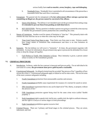 45
serious bodily harm such as murder, arson, burglary, rape and kidnaping.
b. Nondeadly Force. Nondeadly force is permitted in all circumstances if the person has a
reasonable belief that such force is necessary.
I. Entrapment. The general rule for entrapment is if a law enforcement officer entraps a person into
committing an illegal act, the person cannot be convicted of the offense.
A. Intent of the Defense. The defense is not intended to prevent the government from setting a trap;
it is intended to prevent them from pushing an individual into it.
B. KEY QUESTION. The key question is whether a person was going to commit the crime anyway
or whether the government's actions pushed him into committing the crime.
J. Statute of Limitations. Another word for statute of limitation is "time bar." This primarily deals with
whether the time limit has run as to when this crime may be brought.
1. Time Limit Varies From State to state. Time limits vary from state to state. Felonies usually
have longer statute of limitations than misdemeanors and there is no time limitation on
"murder."
K. Immunity. The last defense we will cover is "immunity." At times, the government negotiate with
defendants. In return for information, the government may agree to prosecute the defendant for a lesser
crime or drop the charges all together.
1. Can't Refuse to Testify After Immunity is Given. Once immunity is given, a person cannot
refuse to testify on 5th Amendment grounds.
VI. CRIMINAL PROCEDURE.
A. Introduction. In theory, under the law a person is innocent until proven guilty. For an individual to be
convicted of a crime, the government must prove guilt beyond a reasonable.
B. Constitutional Safeguards. An alleged criminal must be accorded "due process of law" regardless of how
serious the crime is. Constitutional safeguards apply to federal as well as state courts. The text list some
of the more common safeguards including:
1. Fourth Amendment protection from unreasonable searches and seizures.
2. Fourth Amendment probable cause requirement for issuance of a warrant for search or arrest.
3. fifth Amendment requirement that no one can be deprived of "life, liberty, or property without
due process of law."
4. Fifth Amendment protection against being tried for the same crime twice (called "double
jeopardy.")
5. Sixth Amendment right to speedy trial, trial by jury, a public trial, the right to confront witnesses,
and the right to a lawyer at various stages in some proceedings.
6. Eight Amendment prohibition against excessive bail.
C. Criminal Process. There are 3 primary and broad stages to the criminal process. They are arrest,
indictment, and trial.
 