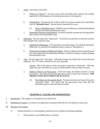 46
1. Arrest. Let's look at arrest first.
a. What is an "Arrest.?" An arrest occurs when the police take a person into custody
against her will for purposes of criminal prosecution or interrogation.
b. General Rule. The general rule is that in order for an arrest warrant to be issued there
must be "probable cause" that the person committed the crime.
(1) What is "Probable Cause?" Probable cause is defined as a substantial likelihood
that the individual committed the crime.
c. Sometimes Warrant are not Required. In certain situations warrants are not required but
there always must be probable cause.
2. Indictment. The next stage is the "indictment." First of all, you can't have a trial until you have
been charged with a specific crime.
a. Grand Jury or Magistrate. If the grand jury issues the charge, it is called an indictment.
Otherwise it is issued by the magistrate (and is called an "information.")
b. Charge must be based on Sufficient Evidence. Before a charge can be issued, the grand
jury or the magistrate must determine that there is sufficient evidence to justify bringing
the individual to trial.
3. Trial. The last stage is the "trial stage." Although all stages are critical, this is by far the most
important. Mr. ???? why would this be the most important.
Answer. This is the stage in which your guilt or innocence is determine. After this
stage, the court will either let you go or tell the bailiff to take you back to prison.
a. Burden of Proof is on Prosecution. At the trial stage, the burden of proof is on the
prosecution. This means that the defendant does not have to prove he is innocent. THE
PROSECUTION MUST PROVE HE IS GUILTY.
(1) Proof Beyond a Reasonable Doubt. The prosecution's proof must be beyond a
reasonable doubt. This means that the prosecution must show that the
defendant's guilt is clear and unquestionable.
CHAPTER 11: NATURE AND TERMINOLOGY
I. Introduction. This chapter is an introduction to contract law.
II. Definition of Contract. A contract is an agreement or promise which the law will enforce in some way.
III. Structure of a Contract.
A. Promise between 2 or more people to perform an act or refrain from doing something.
1. If the promise is not fulfilled, there is a breach.
 