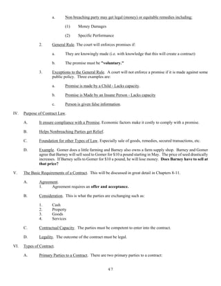 47
a. Non breaching party may get legal (money) or equitable remedies including:
(1) Money Damages
(2) Specific Performance
2. General Rule. The court will enforces promises if:
a. They are knowingly made (i.e. with knowledge that this will create a contract)
b. The promise must be "voluntary."
3. Exceptions to the General Rule. A court will not enforce a promise if it is made against some
public policy. Three examples are:
a. Promise is made by a Child - Lacks capacity.
b. Promise is Made by an Insane Person - Lacks capacity
c. Person is given false information.
IV. Purpose of Contract Law.
A. It ensure compliance with a Promise. Economic factors make it costly to comply with a promise.
B. Helps Nonbreaching Parties get Relief.
C. Foundation for other Types of Law. Especially sale of goods, remedies, secured transactions, etc.
D. Example. Gomer does a little farming and Barney also owns a farm supply shop. Barney and Gomer
agree that Barney will sell seed to Gomer for $10 a pound starting in May. The price of seed drastically
increases. If Barney sells to Gomer for $10 a pound, he will lose money. Does Barney have to sell at
that price?
V. The Basic Requirements of a Contract. This will be discussed in great detail in Chapters 8-11.
A. Agreement.
1. Agreement requires an offer and acceptance.
B. Consideration. This is what the parties are exchanging such as:
1. Cash
2. Property
3. Goods
4. Services
C. Contractual Capacity. The parties must be competent to enter into the contract.
D. Legality. The outcome of the contract must be legal.
VI. Types of Contract.
A. Primary Parties to a Contract. There are two primary parties to a contract:
 