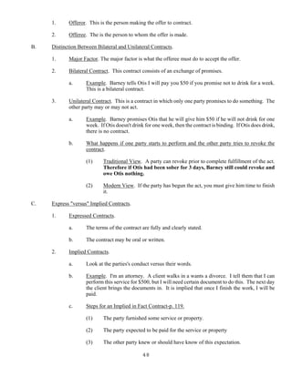 48
1. Offeror. This is the person making the offer to contract.
2. Offeree. The is the person to whom the offer is made.
B. Distinction Between Bilateral and Unilateral Contracts.
1. Major Factor. The major factor is what the offeree must do to accept the offer.
2. Bilateral Contract. This contract consists of an exchange of promises.
a. Example. Barney tells Otis I will pay you $50 if you promise not to drink for a week.
This is a bilateral contract.
3. Unilateral Contract. This is a contract in which only one party promises to do something. The
other party may or may not act.
a. Example. Barney promises Otis that he will give him $50 if he will not drink for one
week. If Otis doesn't drink for one week, then the contract is binding. If Otis does drink,
there is no contract.
b. What happens if one party starts to perform and the other party tries to revoke the
contract.
(1) Traditional View. A party can revoke prior to complete fulfillment of the act.
Therefore if Otis had been sober for 3 days, Barney still could revoke and
owe Otis nothing.
(2) Modern View. If the party has begun the act, you must give him time to finish
it.
C. Express "versus" Implied Contracts.
1. Expressed Contracts.
a. The terms of the contract are fully and clearly stated.
b. The contract may be oral or written.
2. Implied Contracts.
a. Look at the parties's conduct versus their words.
b. Example. I'm an attorney. A client walks in a wants a divorce. I tell them that I can
perform this service for $500, but I will need certain document to do this. The next day
the client brings the documents in. It is implied that once I finish the work, I will be
paid.
c. Steps for an Implied in Fact Contract-p. 119.
(1) The party furnished some service or property.
(2) The party expected to be paid for the service or property
(3) The other party knew or should have know of this expectation.
 