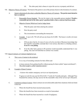 49
(4) The other party had a chance to reject the service or property and did not.
VII. Objective Theory of Contract. The Intent of the parties is one of the primary factors in the formation of a contract.
A. Intent is determine by the what is called the Objective Theory of Contracts. The parties must intend to
have a contract.
1. Reasonable Person Standard. The test for intent is the reasonable person standard. Would a
reasonable person in the other party's position believe that a contract had been made.
2. Objective Factors Which are Used to Judge Intent.
a. What the party said when entering the contract
b. How the party acted
c. The circumstances surrounding the transaction.
3. Example. A says to B, "I'll will sell you my house for $1,000. The house is worth a lot more
than $1,000.
a. If B can show that by A's tone of voice or by his own that of Business knowledge that
this lead B to reasonably conclude that A was serious, then there is a binding contract.
Even if A was joking.
B. If on the other had a person in B's position would reasonably understand that A was
joking, the court will hold that no contract was created.
VIII. Quasi-Contracts or Contracts Implied in Law.
A. This is not a Contract in the technical.
1. It is a way of rewarding someone for their efforts and
2. to keep someone from getting benefits without paying for them (called "unjust enrichment")
3. The relief sought is called "quantum meruit."
B. Example of Quasi Contract.
1. A doctor who renders emergency service to an injured person.
2. P agrees to work for one year for D for $120. P works for 9 months and quits. Although P has
breached the contract, she may recover for the reasonable value of her service up to that point.
C. Limitation on Quasi Contract. Quasi contracts are not enforceable under three situations which are listed
in the text.
1. Where the benefit has been incurred unnecessarily.
2. Where the benefits have been incurred as a result of misconduct
3. Where the benefit has been incurred as a result of negligence.
 