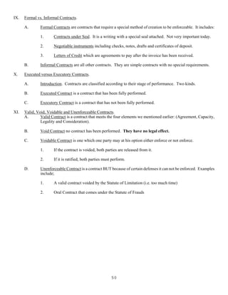 50
IX. Formal vs. Informal Contracts.
A. Formal Contracts are contracts that require a special method of creation to be enforceable. It includes:
1. Contracts under Seal. It is a writing with a special seal attached. Not very important today.
2. Negotiable instruments including checks, notes, drafts and certificates of deposit.
3. Letters of Credit which are agreements to pay after the invoice has been received.
B. Informal Contracts are all other contracts. They are simple contracts with no special requirements.
X. Executed versus Executory Contracts.
A. Introduction. Contracts are classified according to their stage of performance. Two kinds.
B. Executed Contract is a contract that has been fully performed.
C. Executory Contract is a contract that has not been fully performed.
XI. Valid, Void, Voidable and Unenforceable Contracts.
A. Valid Contract is a contract that meets the four elements we mentioned earlier: (Agreement, Capacity,
Legality and Consideration).
B. Void Contract no contract has been performed. They have no legal effect.
C. Voidable Contract is one which one party may at his option either enforce or not enforce.
1. If the contract is voided, both parties are released from it.
2. If it is ratified, both parties must perform.
D. Unenforceable Contract is a contract BUT because of certain defenses it can not be enforced. Examples
include;
1. A valid contract voided by the Statute of Limitation (i.e. too much time)
2. Oral Contract that comes under the Statute of Frauds
 