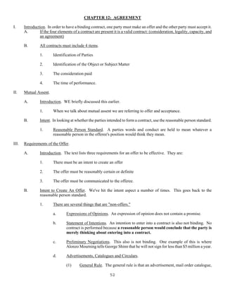 52
CHAPTER 12: AGREEMENT
I. Introduction. In order to have a binding contract, one party must make an offer and the other party must accept it.
A. If the four elements of a contract are present it is a valid contract: (consideration, legality, capacity, and
an agreement)
B. All contracts must include 4 items.
1. Identification of Parties
2. Identification of the Object or Subject Matter
3. The consideration paid
4. The time of performance.
II. Mutual Assent.
A. Introduction. WE briefly discussed this earlier.
1. When we talk about mutual assent we are referring to offer and acceptance.
B. Intent. In looking at whether the parties intended to form a contract, use the reasonable person standard.
1. Reasonable Person Standard. A parties words and conduct are held to mean whatever a
reasonable person in the offeree's position would think they mean.
III. Requirements of the Offer.
A. Introduction. The text lists three requirements for an offer to be effective. They are:
1. There must be an intent to create an offer
2. The offer must be reasonably certain or definite
3. The offer must be communicated to the offeree.
B. Intent to Create An Offer. We've hit the intent aspect a number of times. This goes back to the
reasonable person standard.
1. There are several things that are "non-offers."
a. Expressions of Opinions. An expression of opinion does not contain a promise.
b. Statement of Intentions. An intention to enter into a contract is also not binding. No
contract is performed because a reasonable person would conclude that the party is
merely thinking about entering into a contract.
c. Preliminary Negotiations. This also is not binding. One example of this is where
Alonzo Mourning tells George Shinn that he will not sign for less than $5 million a year.
d. Advertisements, Catalogues and Circulars.
(1) General Rule. The general rule is that an advertisement, mail order catalogue,
 