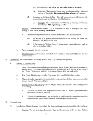 53
price list and circulars not offers, but merely invitation to negotiate.
(A) Rationale. The reason is because most merchants don't have unlimited
supply of the goods. Then you might have a breach of contract.
(2) Exception to the General Rule. If the advertisement is so definite that it is
apparent that there is an offer, then it will be binding.
(A) Example. If the advertisement said "Out they go Saturday... First Come,
First Serve." This is probably an offer.
2. Auctions. Under Modern law and the UCC an auctioneer who puts an item up for a bid is not
making an offer. He is soliciting offers to bid.
a. We must distinguish between an auction "with reserve" and "without reserve."
(1) An Auction With Reserve means that even after the bidding has started, the
auctioneer may withdraw the item.
(2) IF the Auction is "Without Reserve" the auctioneer is deemed to have made an
offer to the highest bidder.
3. Agree to Agree is also not a contract.
4. Sham Transaction is a transaction entered into by two parties to deceive a third person. It is also
unenforceable.
III. Definiteness. An offer must have reasonably definite terms (e.g. definite quantity terms).
A. Petersen v. Pilgrim Village.
1. Facts. Petersen was employed by Pilgrim Village for nearly 10 years. His contract provided for
a stated salary. Petersen also claimed that Pilgrim promised him profit sharing. When Petersen
left Pilgrim, Pilgrim owed his $667. Petersen sued for the $667 and back profits.
2. Trial Court. The trial court awarded Peterson the $667 plus $8,000 in back profits.
3. Pilgrim Appealed arguing that the parties had never come to any definite agreement as to what
amount of profit Petersen would get.
4. Supreme Court of Wisconsin agreed with Pilgrim. The court said that the offer must be definite
to be binding.
a. The court said, in this case, the parties had never come to a definite agreement of what
the share of the profits would be.
b. The court allowed Petersen a new trial so that he could establish whether he was entitled
to an additional sum of money based on the services he had performed.
IV. Communication.
A. Introduction. The third element of an offer is that there must be a communication of this offer to offeree.
1. Example. The text gives a good example. A party offers a reward for his lost dog. Without
 
