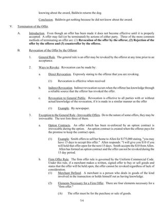 54
knowing about the award, Baldwin returns the dog.
Conclusion. Baldwin get nothing because he did not know about the award.
V. Termination of the Offer.
A. Introduction. Even though an offer has been made it does not become effective until it is properly
accepted. A offer may fail (or be terminated) by actions of either party. Three of the more common
methods of terminating an offer are: (1) Revocation of the offer by the offeror, (2) Rejection of the
offer by the offeree and (3) counteroffer by the offeree.
B. Revocation of the Offer by the Offeror.
1. General Rule. The general rule is an offer may be revoked by the offeror at any time prior to an
acceptance.
2. Ways to Revoke. Revocation can be made by:
a. Direct Revocation. Expressly stating to the offeree that you are revoking.
(1) Revocation is effective when received
b. Indirect Revocation. Indirect revocation occurs when the offeree has knowledge through
a reliable source that the offeror has revoked the offer.
c. Revocation to General Public. Revocation is effective to all parties with or without
actual knowledge of the revocation, if it is made in a similar manner as the offer
(1) Example. By newspaper.
3. Exception to the General Rule - Irrevocable Offers. Do to the nature of some offers, they may be
irrevocable. The text lists three of them.
a. Option Contracts. An offer which has been re-enforced by an option contract is
irrevocable during the option. An option contract is created when the offeree pays for
the promise to keep the contract open.
(1) Example. Smith offers to sell her home to Allen for $175,000 stating, "you may
have 15 days to accept this offer." Allen responds: "I will give you $10 if you
will hold that offer open for the next 15 days. Smith accepts the $10 from Allen.
Allen has formed an option contract and the offer can not be revoked during the
15 day period.
b. Firm Offer Rule. The firm offer rule is governed by the Uniform Commercial Code.
Under this rule, if a merchant makes a written, signed offer to buy or sell goods and
states that the offer will be held open, the offer cannot be revoked regardless of lack of
consideration.
(1) Merchant Defined. A merchant is a person who deals in goods of the kind
involved in the transaction or holds himself out as having knowledge.
(2) Elements Necessary for a Firm Offer. There are four elements necessary for a
"firm offer."
(A) The offer must be for the purchase or sale of goods.
 