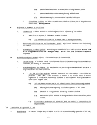 55
(B) The offer must be made by a merchant dealing in those goods.
8 The offer must be written and signed by the merchant.
(D) The offer must give assurance that it will be held open.
c. Detrimental Reliance. An offer which has induced reliance on the part of the promisee is
irrevocable. See legal lines..
C. Rejection of the Offer by the Offeree.
1. Introduction. Another method of terminating the offer is rejection by the offeree.
a. If the offer is rejected, it cannot be later be accepted.
(1) Any attempts to accept will be a new offer to the original offeror.
2. Rejection is Effective When Received by the Offeror. Rejection is effective when received by
the offeror.
3. Mere Inquiry is not a Rejection. A mere inquiry about the offer is not a rejection. Words such
as "Is this your best offer" or "Will you take $X for it" have been construed to be mere
inquiries.
D. Counteroffer by the Offeree. Method 3 for termination is a "counteroffer."
1. Basic Concept. In its barest sense, a counteroffer is a rejection of the original offer and at the
same time, the making of a new offer.
2. Mirror Image Rule at Common Law. At common law, the acceptance had to match the offer. If
they didn't match the offer terminated.
a. The UCC Fixed this Problem. The UCC addressed and came up with a solution for this
problem. Under UCC 2-207, a contract is formed if the offeree makes a definite
expression of acceptance, even though the terms of the acceptance modify or add to the
terms of the original offer.
(1) The new terms become part of the contract unless one of three things happen.
(A) The original offer expressly required acceptance of this terms.
(B) The new or changed terms materially alter the contract.
(C) The offeror rejects the new or changed terms within a reasonable period
of time.
(2) If one or both parties are not merchants, then the contract is formed under the
original terms.
VI. Termination by Operation of Law.
A. Introduction. The text list four (4) ways in which an offer can be terminated by operation of the law:
 