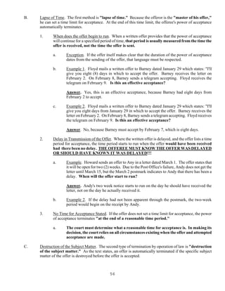 56
B. Lapse of Time. The first method is "lapse of time." Because the offeror is the "master of his offer,"
he can set a time limit for acceptance. At the end of this time limit, the offeree's power of acceptance
automatically terminates.
1. When does the offer begin to run. When a written offer provides that the power of acceptance
will continue for a specified period of time, that period is usually measured from the time the
offer is received, not the time the offer is sent.
a. Exception. If the offer itself makes clear that the duration of the power of acceptance
dates from the sending of the offer, that language must be respected.
b. Example 1. Floyd mails a written offer to Barney dated January 29 which states: "I'll
give you eight (8) days in which to accept the offer. Barney receives the letter on
February 2. On February 8, Barney sends a telegram accepting. Floyd receives the
telegram on February 9. Is this an effective acceptance?
Answer. Yes, this is an effective acceptance, because Barney had eight days from
February 2 to accept.
c. Example 2. Floyd mails a written offer to Barney dated January 29 which states: "I'll
give you eight days from January 29 in which to accept the offer. Barney receives the
letter on February 2. On February 8, Barney sends a telegram accepting. Floyd receives
the telegram on February 9. Is this an effective acceptance?
Answer. No, because Barney must accept by February 7, which is eight days.
2. Delay in Transmission of the Offer. Where the written offer is delayed, and the offer lists a time
period for acceptance, the time period starts to run when the offer would have been received
had there been no delay. THE OFFEREE MUST KNOW THE OFFER WAS DELAYED
OR SHOULD HAVE KNOWN IT WAS DELAYED!!!
a. Example. Howard sends an offer to Any in a letter dated March 1. The offer states that
it will be open for two (2) weeks. Due to the Post Office's failure, Andy does not get the
letter until March 15, but the March 2 postmark indicates to Andy that there has been a
delay. When will the offer start to run?
Answer. Andy's two week notice starts to run on the day he should have received the
letter, not on the day he actually received it.
b. Example 2. If the delay had not been apparent through the postmark, the two-week
period would begin on the receipt by Andy.
3. No Time for Acceptance Stated. If the offer does not set a time limit for acceptance, the power
of acceptance terminates "at the end of a reasonable time period."
a. The court must determine what a reasonable time for acceptance is. In making its
decision, the court relies on all circumstances existing when the offer and attempted
acceptance are made.
C. Destruction of the Subject Matter. The second type of termination by operation of law is "destruction
of the subject matter." As the text states, an offer is automatically terminated if the specific subject
matter of the offer is destroyed before the offer is accepted.
 