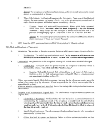 59
effective?
Answer. The acceptance never became effective since Archie never made a reasonably prompt
attempt to communicate it to George.
2. Where Offer Indicates Notification Unnecessary for Acceptance. Please note, if the offer itself
indicates that an acceptance can become effective even before any attempt to communicate it is
made, then the acceptance will indeed become immediately effective.
a. Example. Homer sells water-purifying equipment. Homer gives Andy a proposal,
which states that it "becomes a contract when accepted by Andy and Homer's
President." Andy accepts the offer and signs it. Homer takes the offer back to his
president and he promptly signs it. Andy wants to back out of the deal. Can he?
Answer. No because the proposal indicated that the contract would become effective
after it was signed by Andy and Homer's President.
C. UCC. Under the UCC, acceptance is permissible if it is a unilateral or bilateral contract.
XIII. Mode and Timeliness of Acceptance.
A. Introduction. We now turn to the rules governing the time at which an acceptance becomes effective.
1. Key Question. The underlying question in this area is "at the moment at which acceptance
became effective was the offer still in effect? If it was, then a contract has been performed.
A. General Rule. The general rule is that acceptance is timely if it is made while the offer is still open.
1. Mailbox Rule. Most court follow the general rule that the acceptance is effective when it is
dispatched the offeror. This rule is called the "mailbox rule."
a. Example. On Sept 10, Jim sends Rick a letter offering to sell him wool; Rick receives
the letter on Sept 12. Rick mails an acceptance on Sept 13. There is a binding contract
and acceptance took place on Sept. 13.
B. Offeror may require Specific Method of Acceptance. Just note that the offeror may require a specific
method of acceptance (e.g. by telegraph). If this is required that the offeree must comply if he is
reasonably able to do so.
C. Where the Mode of Acceptance is not Specified, the text lists on Page 140, the implied authorized means
for acceptance.
D. Exception to the Acceptance of Dispatch Rule. The text list three exceptions to the acceptance on
Dispatch Rule.
1. Misdirection of Acceptance. Most courts take the view that even if an unreasonable means of
communicating the acceptance is used, or the acceptance is misaddressed, it is still effective
when dispatched if it is received within the time in which a properly dispatched acceptance
would normally have arrived. If it is not received within this time, it is effective only as of
the time it is actually received.
2. Specific Time Requirement. The offeror can specifically condition his or her offer on receipt of
acceptance by a certain time.
3. Offeree Send both Acceptance and Rejection. Where an offeree sends a rejection first and then
 