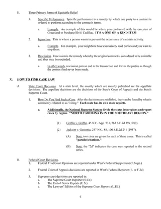 6
E. Three Primary forms of Equitable Relief
1. Specific Performance. Specific performance is a remedy by which one party to a contract is
ordered to perform according to the contract's terms.
a. Example. An example of this would be where you contracted with the executor of
Graceland to Purchase Elvis' Cadillac. IT'S A ONE OF A KIND ITEM
2. Injunction. This is where a person wants to prevent the occurrence of a certain activity.
a. Example. For example, your neighbors have excessively loud parties and you want to
stop them.
3. Rescission. Rescission is the remedy whereby the original contract is considered to be voidable
and thus may be rescinded.
a. In other words, rescission puts an end to the transaction and leaves the parties as though
the contract had never been made.
X. HOW TO FIND CASE LAW
A. State Court Decisions. At a state level, the usually which are usually published are the appellate
decisions. The appellate decisions are the decisions of the State's Court of Appeals and the State's
Supreme Court.
1. How Do You Find Such a Case. After the decisions are published, they can be found by what is
commonly referred to as "citing." Each state has its own state reports.
a. Additionally, the National Reporter System divide the states into regions and report
cases by region. "NORTH CAROLINA IS IN THE SOUTHEAST REGION."
(1) Griffin v. Griffin, 45 N.C. App. 531, 263 S.E.2d 39 (1980).
(2) Jackson v. Gastonia, 247 N.C. 88, 100 S.E.2d 241 (1957).
(A) Note, two cites are given for each of these cases. This is called
"parallel citations."
(B) Note, the "2d" indicates the case was reported in the second
series.
B. Federal Court Decisions.
1. Federal Trial Court Opinions are reported under West's Federal Supplement (F.Supp.)
2. Federal Court of Appeals decisions are reported in West's Federal Reporter (F. or F.2d)
3. Supreme court decisions are reported in:
a. The Supreme Court Reporter (S.Ct.)
b. The United States Reports (U.S.)
c. The Lawyers' Edition of the Supreme Court Reports (L.Ed.)
 