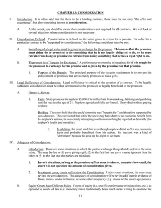 61
CHAPTER 13: CONSIDERATION
I. Introduction. It is often said that for there to be a binding contract, there must be not only "the offer and
acceptance", but also something known as consideration.
A. At the outset, you should be aware that consideration is not required for all contracts. We will look at
several situations where consideration is not necessary.
II. Consideration Defined. Consideration is defined as the value given in return for a promise. In order for a
particular contract to be "supported by consideration," the following conditions must be met:
A. Something of a legal value must be given in exchange for the promise. This means that the promisee
must either do or promised to do something that he is not legally obligated to do, or he must
refrain from doing or promises to refrain from doing something that he has a legal right to do.
B. There must be a "Bargain for Exchange." A performance or promise is bargained for if it is sought by
the promisor in exchange for his promise and is given by the promisee for that promise.
1. Purpose of the Bargain. The principal purpose of the bargain requirement is to prevent the
enforcement of promises that are in reality promises to make gifts.
III. Legal Sufficiency of Consideration. Legal sufficiency is critical to the creation of a contract. To be legally
sufficient, consideration must be either detrimental to the promisee or legally beneficial to the promisor.
A. Hamer v. Sidway.
1. Facts. Story promises his nephew $5,000 if he will refrain from smoking, drinking and gambling
until he reaches the age of 21. Nephew agreed and fully performed. Story died without paying
nephew.
Holding. The court held that the uncle's promise was "bargain for," and therefore supported by
consideration. The court noted that while the uncle may have derived no economic benefit from
his nephew's actions, he was clearly attempting to obtain something he regarded as desirable (his
nephew's health and morality).
1. In addition, the court said that even though nephew didn't suffer any economic
harm and probably benefitted from his action, his inaction was a kind of
"detriment" because he gave up his right to do them.
IV. Adequacy of Consideration.
A. Introduction. There are some situations in which the parties exchange things that do not have the same
value. This may be due to (1) party giving a gift, (2) to the fact that one party is more ignorant than the
other or (3) to the fact that the parties are mistaken.
1. In such situations, as long as the promisee suffers some detriment, no matter how small, the
court will not question the amount of consideration given.
2. In extreme cases, courts will review the Consideration. Under some situations, the court may
review the consideration. The adequacy of consideration will be reviewed if there is evidence of
fraud, duress, undue influence, or some other incapacity (e.g. insane or the under age person).
B. Equity Courts have Different Rules. Courts of equity (i.e. specific performance or injunctions, etc.), as
opposed to courts of law (i.e. monetary) have traditionally been much more willing to examine the
 