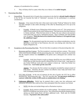 62
adequacy of consideration for a contract.
1. They will deny relief to a party where they see evidence of an unfair bargain.
V. Preexisting Duty Rule.
A. General Rule. The general rule is if a party does or promises to do what he is already legally obligated
to do, he has not incurred the kind of "detriment" necessary for his performance to constitute
consideration.
1. Rationale. A key reason for this rule is that courts want to deter "hold-up" behavior by which
one party attempts to take unfair advantage of the other by threatening not to live up to his
obligations.
a. Example. Al Bundy owns a fishing boat which requires a crew of 7. His current crew is
under a fixed contract for the entire fishing season. The boat travels from San Francisco
to Alaska and back. When the boat arrives in Alaska, the crew refuses to do anymore
work unless they are given a substantial increase. Since Al Bundy can't find another
crew, he agrees. When the boat arrives back in San Francisco, is Al required to pay
the additional wages?
Answer. No, the agreement to pay the extra money was without consideration, since by
agreeing to work back to San Francisco, the crew were during only what they were
legally obligated to do.
B. Exceptions to the Preexisting Duty Rule. The text lists three exceptions to the preexisting duty rule:
1. Rescission and New Contract. The first exception is rescission and new contract. This occurs
when courts become unhappy with the preexisting duty rule. Under this concept, the court holds
that the original contract was rescinded by the parties and a subsequent new contract was
created.
a. Example. Andy hires Gomer to work as a deputy sheriff for one year at $90 per week.
Gomer gets an offer from the sheriff in Mount Pilot for $110 per week. Andy agrees to
pay Gomer $100 per week and a new contract is drawn up. Andy fires Gomer two
months later. Can Gomer get the extra $10.
Answer. Yes, because the first contract was properly rescinded by mutual consent of
both parties. Therefore, the new contract was effective since Andy and Gomer were
both exchanging mutual promises.
2. UCC Sale of Goods. In the case of contracts for the sale of goods, the UCC has in effect
abolished the "preexisting duty rule." The UCC provides that "an agreement modifying a
contract within this Article (2-209) needs no consideration to be binding."
3. Unforeseen difficulties. Relief may be granted when a party runs into unforeseen and
substantial difficulties that could not have been anticipated when the contract was formed.
a. NOTE, this does not include things such as fluctuation in prices.
b. Example. Rock contracts with the city to collect garbage. The original contract entitles
Rock to $150,000 per year for his service. New unforeseen housing developments have
sprung up which means Rock will have additional work. Rock asks for $10,000
increase. If granted is this enforceable?
 