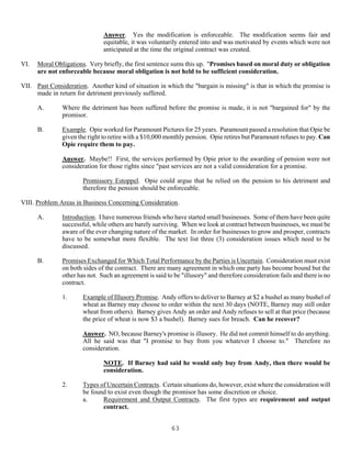 63
Answer. Yes the modification is enforceable. The modification seems fair and
equitable, it was voluntarily entered into and was motivated by events which were not
anticipated at the time the original contract was created.
VI. Moral Obligations. Very briefly, the first sentence sums this up. "Promises based on moral duty or obligation
are not enforceable because moral obligation is not held to be sufficient consideration.
VII. Past Consideration. Another kind of situation in which the "bargain is missing" is that in which the promise is
made in return for detriment previously suffered.
A. Where the detriment has been suffered before the promise is made, it is not "bargained for" by the
promisor.
B. Example. Opie worked for Paramount Pictures for 25 years. Paramount passed a resolution that Opie be
given the right to retire with a $10,000 monthly pension. Opie retires but Paramount refuses to pay. Can
Opie require them to pay.
Answer. Maybe!! First, the services performed by Opie prior to the awarding of pension were not
consideration for those rights since "past services are not a valid consideration for a promise.
Promissory Estoppel. Opie could argue that he relied on the pension to his detriment and
therefore the pension should be enforceable.
VIII. Problem Areas in Business Concerning Consideration.
A. Introduction. I have numerous friends who have started small businesses. Some of them have been quite
successful, while others are barely surviving. When we look at contract between businesses, we must be
aware of the ever changing nature of the market. In order for businesses to grow and prosper, contracts
have to be somewhat more flexible. The text list three (3) consideration issues which need to be
discussed.
B. Promises Exchanged for Which Total Performance by the Parties is Uncertain. Consideration must exist
on both sides of the contract. There are many agreement in which one party has become bound but the
other has not. Such an agreement is said to be "illusory" and therefore consideration fails and there is no
contract.
1. Example of Illusory Promise. Andy offers to deliver to Barney at $2 a bushel as many bushel of
wheat as Barney may choose to order within the next 30 days (NOTE, Barney may still order
wheat from others). Barney gives Andy an order and Andy refuses to sell at that price (because
the price of wheat is now $3 a bushel). Barney sues for breach. Can he recover?
Answer. NO, because Barney's promise is illusory. He did not commit himself to do anything.
All he said was that "I promise to buy from you whatever I choose to." Therefore no
consideration.
NOTE. If Barney had said he would only buy from Andy, then there would be
consideration.
2. Types of Uncertain Contracts. Certain situations do, however, exist where the consideration will
be found to exist even though the promisor has some discretion or choice.
a. Requirement and Output Contracts. The first types are requirement and output
contract.
 
