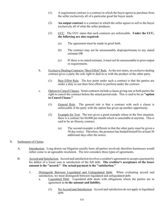 64
(1) A requirement contract is a contract in which the buyer agrees to purchase from
the seller exclusively all of a particular good the buyer needs.
(2) An output contract is a contract in which the seller agrees to sell to the buyer
exclusively all of what the seller produces.
(3) UCC. The UCC states that such contracts are enforceable. Under the UCC,
the following are also required:
(a) The agreement must be made in good faith.
(b) The contract may not be unreasonably disproportionate to any stated
estimate OR
(c) IF there is no stated estimate, it must not be unreasonable to prior output
or requirements.
b. Exclusive Dealing Contracts-"Best Effort" Rule. As the text states, an exclusive dealing
contract gives a party the sole right to deal in or with the product of the other party.
(1) Best Effort Rule. The key point under such a contract is that the parties are
under a duty to use their best efforts to perform under the contract.
c. Option to Cancel Clauses. Some contracts include a clause giving one or both parties the
right to cancel the contract before the stated period ends. This is said to be an "option
to Cancel Clause."
(1) General Rule. The general rule is that a contract with such a clause is
enforceable if the party with the option has given up another opportunity.
(2) Example for Text. The text gives a good example where in the first situation,
there is a contract for $4,000 per month which is cancelable at anytime. This is
said to be an illusory contract.
(a) The second example is different in that the other party must be given a
30 day notice. Therefore, the promisor has binded himself for at least 30
additional days after the notice.
X. Settlement of Claims.
A. Introduction. Long drawn out litigation usually hurts all parties involved, therefore businesses would
rather come to an agreeable resolution. The text considers three types of agreements.
B. Accord and Satisfaction. Accord and satisfaction involves a creditor's agreement to accept a payment by
his debtor of a lesser sum in satisfaction of the full debt. The creditor's acceptance of the lesser
amount is the "accord." The actual payment is the "satisfaction."
1. Distinguish Between Liquidated and Unliquidated Debt. When evaluating accord and
satisfaction, we must distinguish between liquidated and unliquidated debt.
a. Liquidated Debt. Liquidated debt deals with obligations where the parties are in
agreement as to the amount and liability.
(1) No Accord and Satisfaction. Accord and satisfaction do not apply to liquidated
debt.
 