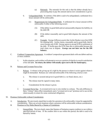 65
(a) Rationale. The rationale for this rule is that the debtor already has a
preexisting duty to pay this amount and no new consideration is given.
b. Unliquidated Debt. In contrast, if the debt is said to be unliquidated, a settlement for a
lesser amount will be enforceable.
(1) Requirements for Unliquidated Debt. A settlement for a lesser amount will be
enforceable if either of the following occurs:
(A) If the debtor in good faith and not unreasonably disputes his liability on
the debt OR
(B) If the debtor reasonably and in good faith disputes the amount of the
debt.
(C) Example. George Jefferson asserts that Archie Bunker owes him $200
for cleaning bills. Archie claims, reasonably and in good faith, that he
owes George only $100. George agrees to accept $150 in settlement of
the debt. If Archie pays the $150, then this is enforceable because the
total claim was in dispute. George can not later sue for the $50
balance.
C. Creditors' Composition Agreement. A creditors' composition agreement deals with one debtor and two
or more creditors.
1. In this situation, each creditor will attempt to recover a portion of what he in owed in satisfaction
of his full debt. In return, the debtor will usually agree not to file for bankruptcy.
D. Release and Covenant Not to Sue.
1. Release. A release is the giving up of a right by the person in whom it exists against whom it
might be demanded. Releases are valid and enforceable if the following criteria is met:
a. The release is secured and given in good faith (i.e. no fraud, duress, etc.)
b. The release must be signed in many states.
c. Consideration for the release is given.
2. Covenant Not to Sue. A covenant not to sue is very similar to a release. The only difference is
that a "release" takes effect immediately and a "covenant not to sue" promises not to sue on this
claim (usually in return for some contractual obligation).
XI. Promises Enforceable without Consideration.
A. Introduction. We previously stated that in order for a promise to be enforceable, it must be supported by
consideration. There are several situations where a promise will be enforceable without consideration.
B. Promises to Pay Debts Barred by a Statute of Limitations.
1. General Rule. The text clearly states that Statutes of limitation require creditors to sue within a
specified period of time. IF the creditor fails to sue within this period, the debt is said to be
barred by statute.
 
