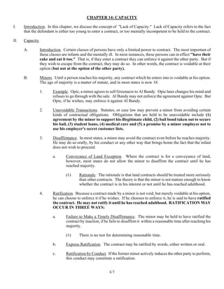 67
CHAPTER 14: CAPACITY
I. Introduction. In this chapter, we discuss the concept of "Lack of Capacity." Lack of Capacity refers to the fact
that the defendant is either too young to enter a contract, or too mentally incompetent to be held to the contract.
II. Capacity.
A. Introduction. Certain classes of persons have only a limited power to contract. The most important of
these classes are infants and the mentally ill. In most instances, these persons can in effect "have their
cake and eat it too." That is, if they enter a contract they can enforce it against the other party. But if
they wish to escape from the contract, they may do so. In other words, the contract is voidable at their
option (but not at the option of the other party).
B. Minors. Until a person reaches his majority, any contract which he enters into is voidable at his option.
The age of majority is a matter of statute, and in most states is now 18.
1. Example. Opie, a minor agrees to sell Greenacre to Al Bundy. Opie later changes his mind and
refuses to go through with the sale. Al Bundy may not enforce the agreement against Opie. But
Opie, if he wishes, may enforce it against Al Bundy.
2. Unavoidable Transactions. Statutes, or case law may prevent a minor from avoiding certain
kinds of contractual obligations. Obligations that are held to be unavoidable include (1)
agreement by the minor to support his illegitimate child, (2) bail bond taken out to secure
his bail, (3) student loans, (4) medical care and (5) a promise by a minor employee not to
use his employer's secret customer lists.
3. Disaffirmance. In most states, a minor may avoid the contract even before he reaches majority.
He may do so orally, by his conduct or any other way that brings home the fact that the infant
does not wish to proceed.
a. Conveyance of Land Exception. Where the contract is for a conveyance of land,
however, most states do not allow the minor to disaffirm the contract until he has
reached majority.
(1) Rationale. The rationale is that land contracts should be treated more seriously
than other contracts. The theory is that the minor is not mature enough to know
whether the contract is in his interest or not until he has reached adulthood.
4. Ratification. Because a contract made by a minor is not void, but merely voidable at his option,
he can choose to enforce it if he wishes. If he chooses to enforce it, he is said to have ratified
the contract. He may not ratify it until he has reached adulthood. RATIFICATION MAY
OCCUR IN THREE WAYS:
a. Failure to Make a Timely Disaffirmance. The minor may be held to have ratified the
contract by inaction, if he fails to disaffirm it within a reasonable time after reaching his
majority.
(1) There is no test for determining reasonable time.
b. Express Ratification. The contract may be ratified by words, either written or oral.
c. Ratification by Conduct. If the former minor actively induces the other party to perform,
this conduct may constitute a ratification.
 