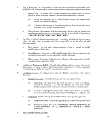 68
5. Duty of Restoration. In a large number of cases, the issue of infancy and disaffirmance arise
only when a suit is brought against the minor because he has not gone through with the contract.
a. General Rule. The general rule is that the non-minor will not be allowed to recover
profits he would have made under the contract or any other contract damages.
(1) He will have a limited right to require the minor to return the goods or other
value if the minor still has them.
(2) If the minor has disposed of the goods or destroyed them, he generally has no
obligation to pay for their reasonable value.
b. Minors' Rights. When a minor disaffirms, all property that he or she has transferred to
the adult as consideration may be recovered even if it is in the hands of a third party.
THE ONLY EXCEPTION IS A BFP FOR VALUE.
6. The Effect of a Minor's Misrepresentation of Age. If the minor willfully lies about his age, to
induce the other party to contract with him, courts differ as to the effect of such
misrepresentation.
a. First Instance. In some states misrepresentation of age is enough to prohibit
disaffirmance of the contract.
b. Second Instance. Some states prohibit disaffirmance unless the minor can return the
consideration received or pay the reasonable value for the goods.
c. Third Instance. Some states all the other party to bring an independent action in tort for
misrepresentation against the infant.
7. Liabilities for Necessaries. Briefly, Virtually all jurisdictions allow a person who supplies
"necessaries" to a minor to recover the reasonable value (not sales price) of those necessaries.
Food, clothing and shelter are generally considered necessaries.
8. Miscellaneous Issues. The text goes into a little more detail on some items we have already
discussed.
a. Insurance and Loans. Generally insurance and loans are not necessaries.
(1) Depending on the jurisdiction the court may allow a minor to disaffirm a
contract for insurance. In other jurisdictions, the court may prohibit
disaffirmance especially if the minor contracts for medical or life insurance.
(2) If money is lent to purchase necessaries and the minor does in fact purchase
necessaries, then the majority of jurisdiction will obligate his to repay the loan.
b. Ratification. We have already discussed ratification. The key points again are:
(1) The person must have reached the age of majority in order to ratify the contract.
(2) Ratification may be done by (1) failure to make a timely disaffirmance, (2)
express ratification, and (3) ratification by conduct (i.e. implied
ratification).
9. Non-Voidable Contracts and Torts.
 