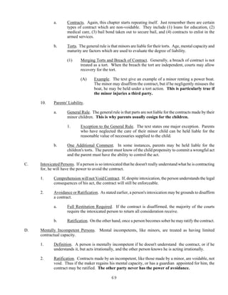 69
a. Contracts. Again, this chapter starts repeating itself. Just remember there are certain
types of contract which are non-voidable. They include (1) loans for education, (2)
medical care, (3) bail bond taken out to secure bail, and (4) contracts to enlist in the
armed services.
b. Torts. The general rule is that minors are liable for their torts. Age, mental capacity and
maturity are factors which are used to evaluate the degree of liability.
(1) Merging Torts and Breach of Contract. Generally, a breach of contract is not
treated as a tort. When the breach the tort are independent, courts may allow
recovery for the tort.
(A) Example. The text give an example of a minor renting a power boat.
The minor may disaffirm the contract, but if he negligently misuses the
boat, he may be held under a tort action. This is particularly true if
the minor injuries a third party.
10. Parents' Liability.
a. General Rule. The general rule is that parts are not liable for the contracts made by their
minor children. This is why parents usually cosign for the children.
1. Exception to the General Rule. The text states one major exception. Parents
who have neglected the care of their minor child can be held liable for the
reasonable value of necessaries supplied to the child.
b. One Additional Comment. In some instances, parents may be held liable for the
children's torts. The parent must know of the child propensity to commit a wrongful act
and the parent must have the ability to control the act.
C. Intoxicated Persons. If a person is so intoxicated that he doesn't really understand what he is contracting
for, he will have the power to avoid the contract.
1. Comprehension will not Void Contract. If, despite intoxication, the person understands the legal
consequences of his act, the contract will still be enforceable.
2. Avoidance or Ratification. As stated earlier, a person's intoxication may be grounds to disaffirm
a contract.
a. Full Restitution Required. If the contract is disaffirmed, the majority of the courts
require the intoxicated person to return all consideration receive.
b. Ratification. On the other hand, once a person becomes sober he may ratify the contract.
D. Mentally Incompetent Persons. Mental incompetents, like minors, are treated as having limited
contractual capacity.
1. Definition. A person is mentally incompetent if he doesn't understand the contract, or if he
understands it, but acts irrationally, and the other person knows he is acting irrationally.
2. Ratification. Contracts made by an incompetent, like those made by a minor, are voidable, not
void. Thus if the maker regains his mental capacity, or has a guardian appointed for him, the
contract may be ratified. The other party never has the power of avoidance.
 
